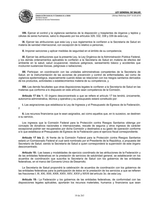LEY GENERAL DE SALUD
CÁMARA DE DIPUTADOS DEL H. CONGRESO DE LA UNIÓN
Secretaría General
Secretaría de Servicios Parlamentarios
Últimas Reformas DOF 10-05-2016
10 de 263
VIII. Ejercer el control y la vigilancia sanitarios de la disposición y trasplantes de órganos y tejidos y
células de seres humanos, salvo lo dispuesto por los artículos 329, 332, 338 y 339 de esta Ley;
IX. Ejercer las atribuciones que esta Ley y sus reglamentos le confieren a la Secretaría de Salud en
materia de sanidad internacional, con excepción de lo relativo a personas;
X. Imponer sanciones y aplicar medidas de seguridad en el ámbito de su competencia;
XI. Ejercer las atribuciones que la presente Ley, la Ley Orgánica de la Administración Pública Federal,
y los demás ordenamientos aplicables le confieren a la Secretaría de Salud en materia de efectos del
ambiente en la salud, salud ocupacional, residuos peligrosos, saneamiento básico y accidentes que
involucren sustancias tóxicas, peligrosas o radiaciones;
XII. Participar, en coordinación con las unidades administrativas competentes de la Secretaría de
Salud, en la instrumentación de las acciones de prevención y control de enfermedades, así como de
vigilancia epidemiológica, especialmente cuando éstas se relacionen con los riesgos sanitarios derivados
de los productos, actividades o establecimientos materia de su competencia, y
XIII. Las demás facultades que otras disposiciones legales le confieren a la Secretaría de Salud en las
materias que conforme a lo dispuesto en este artículo sean competencia de la Comisión.
Artículo 17 bis 1.- El órgano desconcentrado a que se refiere el artículo 17 bis tendrá, únicamente,
autonomía administrativa, técnica y operativa y su presupuesto estará constituido por:
I. Las asignaciones que establezca la Ley de Ingresos y el Presupuesto de Egresos de la Federación,
y
II. Los recursos financieros que le sean asignados, así como aquellos que, en lo sucesivo, se destinen
a su servicio.
Los ingresos que la Comisión Federal para la Protección contra Riesgos Sanitarios obtenga por
concepto de donativos nacionales e internacionales, rescate de seguros y otros ingresos de carácter
excepcional podrán ser recuperados por dicha Comisión y destinados a su gasto de operación conforme
a lo que establezca el Presupuesto de Egresos de la Federación para el ejercicio fiscal correspondiente.
Artículo 17 bis 2.- Al frente de la Comisión Federal para la Protección contra Riesgos Sanitarios
estará un Comisionado Federal el cual será nombrado por el Presidente de la República, a propuesta del
Secretario de Salud; siendo la Secretaría de Salud a quien corresponderá la supervisión de este órgano
desconcentrado.
Artículo 18.- Las bases y modalidades de ejercicio coordinado de las atribuciones de la Federación y
de las entidades federativas en la prestación de servicios de salubridad general, se establecerán en los
acuerdos de coordinación que suscriba la Secretaría de Salud con los gobiernos de las entidades
federativas, en el marco del Convenio Unico de Desarrollo.
La Secretaría de Salud propondrá la celebración de acuerdos de coordinación con los gobiernos de
las entidades federativas para la participación de éstos en la prestación de los servicios a que se refieren
las fracciones I, III, XXI, XXII, XXIII, XXIV, XXV, XXVI y XXVII del artículo 3o. de esta Ley.
Artículo 19.- La Federación y los gobiernos de las entidades federativas, de conformidad con las
disposiciones legales aplicables, aportarán los recursos materiales, humanos y financieros que sean
 