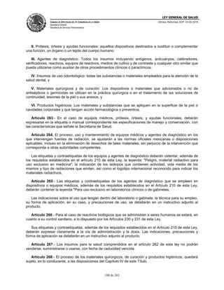 LEY GENERAL DE SALUD
CÁMARA DE DIPUTADOS DEL H. CONGRESO DE LA UNIÓN
Secretaría General
Secretaría de Servicios Parlamentarios
Últimas Reformas DOF 10-05-2016
100 de 263
II. Prótesis, órtesis y ayudas funcionales: aquellos dispositivos destinados a sustituir o complementar
una función, un órgano o un tejido del cuerpo humano:
III. Agentes de diagnóstico: Todos los insumos incluyendo antígenos, anticuerpos, calibradores,
verificadores, reactivos, equipos de reactivos, medios de cultivo y de contraste y cualquier otro similar que
pueda utilizarse como auxiliar de otros procedimientos clínicos o paraclínicos.
IV. Insumos de uso odontológico: todas las substancias o materiales empleados para la atención de la
salud dental, y
V. Materiales quirúrgicos y de curación: Los dispositivos o materiales que adicionados o no de
antisépticos o germicidas se utilizan en la práctica quirúrgica o en el tratamiento de las soluciones de
continuidad, lesiones de la piel o sus anexos, y
VI. Productos higiénicos: Los materiales y substancias que se apliquen en la superficie de la piel o
cavidades corporales y que tengan acción farmacológica o preventiva.
Artículo 263.- En el caso de equipos médicos, prótesis, órtesis, y ayudas funcionales, deberán
expresarse en la etiqueta o manual correspondiente las especificaciones de manejo y conservación, con
las características que señale la Secretaría de Salud.
Artículo 264. El proceso, uso y mantenimiento de equipos médicos y agentes de diagnóstico en los
que intervengan fuentes de radiación, se ajustarán a las normas oficiales mexicanas o disposiciones
aplicables, incluso en la eliminación de desechos de tales materiales, sin perjuicio de la intervención que
corresponda a otras autoridades competentes.
Las etiquetas y contraetiquetas de los equipos y agentes de diagnóstico deberán ostentar, además de
los requisitos establecidos en el artículo 210 de esta Ley, la leyenda: "Peligro, material radiactivo para
uso exclusivo en medicina"; la indicación de los isótopos que contienen actividad, vida media de los
mismos y tipo de radiaciones que emiten, así como el logotipo internacional reconocido para indicar los
materiales radiactivos.
Artículo 265.- Las etiquetas y contraetiquetas de los agentes de diagnóstico que se empleen en
dispositivos o equipos médicos, además de los requisitos establecidos en el Artículo 210 de esta Ley,
deberán contener la leyenda "Para uso exclusivo en laboratorios clínicos o de gabinetes.
Las indicaciones sobre el uso que tengan dentro del laboratorio o gabinete, la técnica para su empleo,
su forma de aplicación, en su caso, y precauciones de uso, se detallarán en un instructivo adjunto al
producto.
Artículo 266.- Para el caso de reactivos biológicos que se administren a seres humanos se estará, en
cuanto a su control sanitario, a lo dispuesto por los Artículos 230 y 231 de esta Ley.
Sus etiquetas y contraetiquetas, además de los requisitos establecidos en el Artículo 210 de esta Ley,
deberán expresar claramente a la vía de administración y la dosis. Las indicaciones, precauciones y
forma de aplicación se detallarán en un instructivo adjunto al producto.
Artículo 267.- Los insumos para la salud comprendidos en el artículo 262 de esta ley no podrán
venderse, suministrarse o usarse, con fecha de caducidad vencida.
Artículo 268.- El proceso de los materiales quirúrgicos, de curación y productos higiénicos, quedará
sujeto, en lo conducente, a las disposiciones del Capítulo IV de este Título.
 
