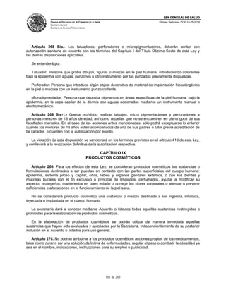 LEY GENERAL DE SALUD
CÁMARA DE DIPUTADOS DEL H. CONGRESO DE LA UNIÓN
Secretaría General
Secretaría de Servicios Parlamentarios
Últimas Reformas DOF 10-05-2016
101 de 263
Artículo 268 Bis.- Los tatuadores, perforadores o micropigmentadores, deberán contar con
autorización sanitaria de acuerdo con los términos del Capítulo I del Título Décimo Sexto de esta Ley y
las demás disposiciones aplicables.
Se entenderá por:
Tatuador: Persona que graba dibujos, figuras o marcas en la piel humana, introduciendo colorantes
bajo la epidermis con agujas, punzones u otro instrumento por las punzadas previamente dispuestas.
Perforador: Persona que introduce algún objeto decorativo de material de implantación hipoalergénico
en la piel o mucosa con un instrumento punzo cortante.
Micropigmentador: Persona que deposita pigmentos en áreas específicas de la piel humana, bajo la
epidermis, en la capa capilar de la dermis con agujas accionadas mediante un instrumento manual o
electromecánico.
Artículo 268 Bis-1.- Queda prohibido realizar tatuajes, micro pigmentaciones y perforaciones a
personas menores de 18 años de edad, así como aquellas que no se encuentren en pleno goce de sus
facultades mentales. En el caso de las acciones antes mencionadas, sólo podrá exceptuarse lo anterior
cuando los menores de 18 años estén acompañados de uno de sus padres o tutor previa acreditación de
tal carácter, o cuenten con la autorización por escrito.
La violación de esta disposición se sancionará en los términos previstos en el artículo 419 de esta Ley,
y conllevará a la revocación definitiva de la autorización respectiva.
CAPÍTULO IX
PRODUCTOS COSMÉTICOS
Artículo 269. Para los efectos de esta Ley, se consideran productos cosméticos las sustancias o
formulaciones destinadas a ser puestas en contacto con las partes superficiales del cuerpo humano:
epidermis, sistema piloso y capilar, uñas, labios y órganos genitales externos, o con los dientes y
mucosas bucales con el fin exclusivo o principal de limpiarlos, perfumarlos, ayudar a modificar su
aspecto, protegerlos, mantenerlos en buen estado o corregir los olores corporales o atenuar o prevenir
deficiencias o alteraciones en el funcionamiento de la piel sana.
No se considerará producto cosmético una sustancia o mezcla destinada a ser ingerida, inhalada,
inyectada o implantada en el cuerpo humano.
La secretaría dará a conocer mediante Acuerdo o listados todas aquellas sustancias restringidas o
prohibidas para la elaboración de productos cosméticos.
En la elaboración de productos cosméticos se podrán utilizar de manera inmediata aquellas
sustancias que hayan sido evaluadas y aprobadas por la Secretaría, independientemente de su posterior
inclusión en el Acuerdo o listados para uso general.
Artículo 270. No podrán atribuirse a los productos cosméticos acciones propias de los medicamentos,
tales como curar o ser una solución definitiva de enfermedades, regular el peso o combatir la obesidad ya
sea en el nombre, indicaciones, instrucciones para su empleo o publicidad.
 