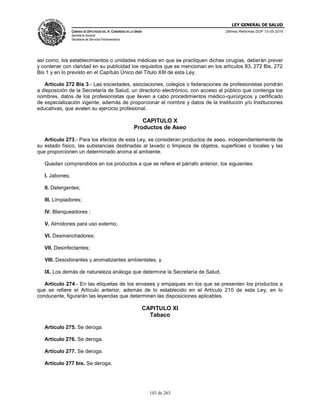 LEY GENERAL DE SALUD
CÁMARA DE DIPUTADOS DEL H. CONGRESO DE LA UNIÓN
Secretaría General
Secretaría de Servicios Parlamentarios
Últimas Reformas DOF 10-05-2016
103 de 263
así como, los establecimientos o unidades médicas en que se practiquen dichas cirugías, deberán prever
y contener con claridad en su publicidad los requisitos que se mencionan en los artículos 83, 272 Bis, 272
Bis 1 y en lo previsto en el Capítulo Único del Título XIII de esta Ley.
Artículo 272 Bis 3.- Las sociedades, asociaciones, colegios o federaciones de profesionistas pondrán
a disposición de la Secretaría de Salud, un directorio electrónico, con acceso al público que contenga los
nombres, datos de los profesionistas que lleven a cabo procedimientos médico-quirúrgicos y certificado
de especialización vigente, además de proporcionar el nombre y datos de la Institución y/o Instituciones
educativas, que avalen su ejercicio profesional.
CAPITULO X
Productos de Aseo
Artículo 273.- Para los efectos de esta Ley, se consideran productos de aseo, independientemente de
su estado físico, las substancias destinadas al lavado o limpieza de objetos, superficies o locales y las
que proporcionen un determinado aroma al ambiente.
Quedan comprendidos en los productos a que se refiere el párrafo anterior, los siguientes:
I. Jabones;
II. Detergentes;
III. Limpiadores;
IV. Blanqueadores ;
V. Almidones para uso externo;
VI. Desmanchadores;
VII. Desinfectantes;
VIII. Desodorantes y aromatizantes ambientales, y
IX. Los demás de naturaleza análoga que determine la Secretaría de Salud.
Artículo 274.- En las etiquetas de los envases y empaques en los que se presenten los productos a
que se refiere el Artículo anterior, además de lo establecido en el Artículo 210 de esta Ley, en lo
conducente, figurarán las leyendas que determinen las disposiciones aplicables.
CAPITULO XI
Tabaco
Artículo 275. Se deroga.
Artículo 276. Se deroga.
Artículo 277. Se deroga.
Artículo 277 bis. Se deroga.
 