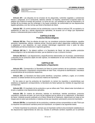 LEY GENERAL DE SALUD
CÁMARA DE DIPUTADOS DEL H. CONGRESO DE LA UNIÓN
Secretaría General
Secretaría de Servicios Parlamentarios
Últimas Reformas DOF 10-05-2016
105 de 263
Artículo 281.- Las etiquetas de los envases de los plaguicidas, nutrientes vegetales y substancias
tóxicas o peligrosas, en lo conducente, deberán ostentar, en español, claramente la leyenda sobre los
peligros que implica el manejo del producto, su forma de uso, sus antídotos en caso de intoxicación y el
manejo de los envases que los contengan o los hayan contenido, de conformidad con las disposiciones
legales aplicables y con las normas que dicte la Secretaría de Salud.
Artículo 282.- El control sanitario de las substancias a que se refiere el artículo 278, se ajustará a lo
establecido en esta ley y demás disposiciones aplicables, de acuerdo con el riesgo que representen
directa o indirectamente para la salud humana.
CAPITULO XII BIS
Productos Biotecnológicos
Artículo 282 bis.- Para los efectos de esta Ley, se consideran productos biotecnológicos, aquellos
alimentos, ingredientes, aditivos, materias primas, insumos para la salud, plaguicidas, sustancias tóxicas
o peligrosas, y sus desechos, en cuyo proceso intervengan organismos vivos o parte de ellos,
modificados por técnica tradicional o ingeniería genética.
Artículo 282 bis 1.- Se deberá notificar a la Secretaría de Salud, de todos aquellos productos
biotecnológicos o de los derivados de éstos, que se destinen al uso o consumo humano.
Artículo 282 bis 2.- Las disposiciones y especificaciones relacionadas con el proceso, características
y etiquetas de los productos objeto de este capítulo, se establecerán en las normas oficiales mexicanas
correspondientes.
CAPITULO XIII
Importación y Exportación
Artículo 283.- Corresponde a la Secretaría de Salud el control sanitario de los productos y materias
primas de importación y exportación comprendidos en este Título, incluyendo la identificación, naturaleza
y características de los productos respectivos.
Artículo 284.- La Secretaría de Salud podrá identificar, comprobar, certificar y vigilar, en el ámbito
nacional, la calidad sanitaria de los productos materia de importación.
En los casos en que los productos de importación no reúnan los requisitos o características que
establezca la legislación correspondiente, la Secretaría de Salud aplicará las medidas de seguridad que
correspondan.
Artículo 285.- El importador de los productos a que se refiere este Título, deberá estar domiciliado en
el país y sujetarse a las disposiciones aplicables.
Artículo 286. En materia de alimentos, bebidas no alcohólicas, bebidas alcohólicas, productos
cosméticos, productos de aseo, así como de las materias que se utilicen en su elaboración, el Secretario
de Salud, mediante acuerdo publicado en el Diario Oficial de la Federación, determinará con base en los
riesgos para la salud qué productos o materias primas que requieren autorización previa de importación.
Artículo 286 Bis. La importación de los productos y materias primas comprendidos en este Título que
no requieran de autorización sanitaria previa de importación, se sujetará a las siguientes bases:
I. Podrán importarse los productos, siempre que el importador exhiba la documentación establecida en
las disposiciones reglamentarias de esta Ley, incluido el certificado sanitario expedido por la autoridad
 