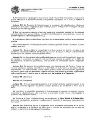 LEY GENERAL DE SALUD
CÁMARA DE DIPUTADOS DEL H. CONGRESO DE LA UNIÓN
Secretaría General
Secretaría de Servicios Parlamentarios
Últimas Reformas DOF 10-05-2016
107 de 263
II. Permiso sanitario expedido por la Secretaría de Salud, autorizando la importación de los productos
que se indiquen en el documento consular. Este permiso será retenido por el cónsul al certificar el
documento.
Artículo 292.- La Secretaría de Salud autorizará la exportación de estupefacientes, substancias
psicotrópicas, productos o preparados que los contengan, cuando no haya inconveniente para ello y se
satisfagan los requisitos siguientes:
I. Que los interesados presenten el permiso sanitario de importación expedido por la autoridad
competente del país a que se destinen, invariablemente tratándose de estupefacientes y cuando así
proceda respecto de substancias psicotrópicas, y
II. Que la aduana por donde se pretenda exportarlos sea de las señaladas conforme al Artículo 289 de
esta Ley.
La Secretaría de Salud enviará copia del permiso sanitario que expida, fechado y numerado, al puerto
de salida autorizado.
Artículo 293.- Queda prohibido el transporte por el territorio nacional, con destino a otro país de las
substancias señaladas en el Artículo 289 de esta Ley, así como de las que en el futuro se determinen de
acuerdo con lo que establece el Artículo 246 de la misma.
Artículo 294.- La Secretaría de Salud está facultada para intervenir en puertos marítimos y aéreos, en
las fronteras y, en general, en cualquier punto del territorio nacional, en relación con el tráfico de
estupefacientes y substancias psicotrópicas, para los efectos de identificación, control y disposición
sanitarios.
Artículo 295.- Sin perjuicio de las atribuciones de otras dependencias del Ejecutivo Federal, se
requiere autorización sanitaria expedida por la Secretaría de Salud para la importación de los
medicamentos y sus materias primas, equipos médicos, prótesis, órtesis, ayudas funcionales, agentes de
diagnóstico, insumos de uso odontológico, material quirúrgico y de curación y productos higiénicos que
determine el Secretario, mediante acuerdo publicado en el Diario Oficial de la Federación.
Artículo 296.- (Se deroga).
Artículo 297.- (Se deroga).
Artículo 298.- Se requiere autorización sanitaria de la Secretaría de Salud para la importación de los
plaguicidas, nutrientes vegetales y substancias tóxicas o peligrosas que constituyan un riesgo para la
salud.
La importación de plaguicidas persistentes y bioacumulables de cualquier composición química,
únicamente se autorizará cuando éstos no entrañen un peligro para la salud humana y no sea posible la
sustitución adecuada de los mismos.
La Secretaría de Salud, mediante acuerdo que publicará en el Diario Oficial de la Federación,
determinará los plaguicidas y nutrientes vegetales que no requerirán de autorización sanitaria para su
importación.
Artículo 299.- Cuando se autorice la importación de las substancias mencionadas en el Artículo
anterior, corresponde a la Secretaría de Salud vigilar y controlar las actividades que con ellas se
efectúen, en los términos de las disposiciones aplicables.
 