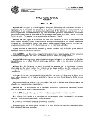LEY GENERAL DE SALUD
CÁMARA DE DIPUTADOS DEL H. CONGRESO DE LA UNIÓN
Secretaría General
Secretaría de Servicios Parlamentarios
Últimas Reformas DOF 10-05-2016
108 de 263
TITULO DECIMO TERCERO
Publicidad
CAPITULO UNICO
Articulo 300. Con el fin de proteger la salud pública, es competencia de la Secretaría de Salud la
autorización de la publicidad que se refiera a la salud, al tratamiento de las enfermedades, a la
rehabilitación de las personas con discapacidad, al ejercicio de las disciplinas para la salud y a los
productos y servicios a que se refiere esta Ley. Esta facultad se ejercerá sin perjuicio de las atribuciones
que en esta materia confieran las leyes a las Secretarías de Gobernación, Educación Pública, Economía,
Comunicaciones y Transportes y otras dependencias del Ejecutivo Federal.
Artículo 301. Será objeto de autorización por parte de la Secretaría de Salud, la publicidad que se
realice sobre la existencia, calidad y características, así como para promover el uso, venta o consumo en
forma directa o indirecta de los insumos para la salud, las bebidas alcohólicas, así como los productos y
servicios que se determinen en el reglamento de esta Ley en materia de publicidad.
Queda prohibida la publicidad de alimentos y bebidas con bajo valor nutricional y alta densidad
energética, dentro de los centros escolares.
Artículo 301 bis.- Las disposiciones reglamentarias determinarán los productos y servicios en los que
el interesado sólo requerirá dar aviso a la Secretaría de Salud, para su difusión publicitaria.
Artículo 302.- Los gobiernos de las entidades federativas coadyuvarán con la Secretaría de Salud en
las actividades a que se refiere el Artículo anterior, que se lleven a cabo en sus respectivas jurisdicciones
territoriales.
Artículo 303.- La Secretaría de Salud coordinará las acciones que, en materia de publicidad
relacionada con la salud, realicen las instituciones del sector público, con la participación que
corresponda a los sectores social y privado, y con la intervención que corresponda a la Secretaría de
Gobernación.
Artículo 304.- La clave de autorización de la publicidad otorgada por la Secretaría de Salud, en su
caso, deberá aparecer en el material publicitario impreso, pero no formando parte de la leyenda
precautoria.
Las resoluciones sobre autorizaciones de publicidad que emita la Secretaría de Salud, no podrán ser
utilizadas con fines comerciales o publicitarios.
Artículo 305.- Los responsables de la publicidad, anunciantes, agencias de publicidad y medios
difusores, se ajustarán a las normas de este título.
Artículo 306.- La publicidad a que se refiere esta Ley se sujetará a los siguientes requisitos:
I. La información contenida en el mensaje sobre calidad, origen, pureza, conservación, propiedades
nutritivas y beneficios de empleo deberá ser comprobable;
II. El mensaje deberá tener contenido orientador y educativo;
III. Los elementos que compongan el mensaje, en su caso, deberán corresponder a las características
de la autorización sanitaria respectiva,
 