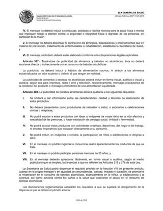 LEY GENERAL DE SALUD
CÁMARA DE DIPUTADOS DEL H. CONGRESO DE LA UNIÓN
Secretaría General
Secretaría de Servicios Parlamentarios
Últimas Reformas DOF 10-05-2016
109 de 263
IV. El mensaje no deberá inducir a conductas, prácticas o hábitos nocivos para la salud física o mental
que impliquen riesgo o atenten contra la seguridad o integridad física o dignidad de las personas, en
particular de la mujer;
V. El mensaje no deberá desvirtuar ni contravenir los principios, disposiciones y ordenamientos que en
materia de prevención, tratamiento de enfermedades o rehabilitación, establezca la Secretaría de Salud,
y
VI. El mensaje publicitario deberá estar elaborado conforme a las disposiciones legales aplicables.
Artículo 307.- Tratándose de publicidad de alimentos y bebidas no alcohólicas, ésta no deberá
asociarse directa o indirectamente con el consumo de bebidas alcohólicas.
La publicidad no deberá inducir a hábitos de alimentación nocivos, ni atribuir a los alimentos
industrializados un valor superior o distinto al que tengan en realidad.
La publicidad de alimentos y bebidas no alcohólicas deberá incluir en forma visual, auditiva o visual y
auditiva, según sea para impresos, radio o cine y televisión, respectivamente, mensajes precautorios de
la condición del producto o mensajes promotores de una alimentación equilibrada.
Artículo 308. La publicidad de bebidas alcohólicas deberá ajustarse a los siguientes requisitos:
I. Se limitará a dar información sobre las características, calidad y técnicas de elaboración de
estos productos;
II. No deberá presentarlos como productores de bienestar o salud, o asociarlos a celebraciones
cívicas o religiosas;
III. No podrá asociar a estos productos con ideas o imágenes de mayor éxito en la vida afectiva y
sexualidad de las personas, o hacer exaltación de prestigio social, virilidad o femineidad;
IV. No podrá asociar estos productos con actividades creativas, deportivas, del hogar o del trabajo,
ni emplear imperativos que induzcan directamente a su consumo;
V. No podrá incluir, en imágenes o sonidos, la participación de niños o adolescentes ni dirigirse a
ellos;
VI. En el mensaje, no podrán ingerirse o consumirse real o aparentemente los productos de que se
trata.
VII. En el mensaje no podrán participar personas menores de 25 años, y
VIII. En el mensaje deberán apreciarse fácilmente, en forma visual o auditiva, según el medio
publicitario que se emplee, las leyendas a que se refieren los Artículos 218 y 276 de esta Ley.
La Secretaría de Salud podrá dispensar el requisito previsto en la fracción VIII del presente artículo,
cuando en el propio mensaje y en igualdad de circunstancias, calidad, impacto y duración, se promueva
la moderación en el consumo de bebidas alcohólicas, especialmente en la niñez, la adolescencia y la
juventud, así como advierta contra los daños a la salud que ocasionan el abuso en el consumo de
bebidas alcohólicas.
Las disposiciones reglamentarias señalarán los requisitos a que se sujetará el otorgamiento de la
dispensa a que se refiere el párrafo anterior.
 