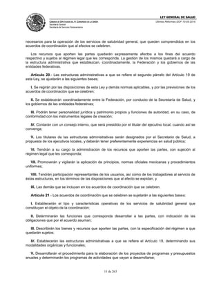 LEY GENERAL DE SALUD
CÁMARA DE DIPUTADOS DEL H. CONGRESO DE LA UNIÓN
Secretaría General
Secretaría de Servicios Parlamentarios
Últimas Reformas DOF 10-05-2016
11 de 263
necesarios para la operación de los servicios de salubridad general, que queden comprendidos en los
acuerdos de coordinación que al efectos se celebren.
Los recursos que aporten las partes quedarán expresamente afectos a los fines del acuerdo
respectivo y sujetos al régimen legal que les corresponda. La gestión de los mismos quedará a cargo de
la estructura administrativa que establezcan, coordinadamente, la Federación y los gobiernos de las
entidades federativas.
Artículo 20.- Las estructuras administrativas a que se refiere el segundo párrafo del Artículo 19 de
esta Ley, se ajustarán a las siguientes bases;
I. Se regirán por las disposiciones de esta Ley y demás normas aplicables, y por las previsiones de los
acuerdos de coordinación que se celebren;
II. Se establecerán coordinadamente entre la Federación, por conducto de la Secretaría de Salud, y
los gobiernos de las entidades federativas;
III. Podrán tener personalidad jurídica y patrimonio propios y funciones de autoridad, en su caso, de
conformidad con los instrumentos legales de creación;
IV. Contarán con un consejo interno, que será presidido por el titular del ejecutivo local, cuando así se
convenga;
V. Los titulares de las estructuras administrativas serán designados por el Secretario de Salud, a
propuesta de los ejecutivos locales, y deberán tener preferentemente experiencias en salud pública;
VI. Tendrán a su cargo la administración de los recursos que aporten las partes, con sujeción al
régimen legal que les corresponda;
VII. Promoverán y vigilarán la aplicación de principios, normas oficiales mexicanas y procedimientos
uniformes;
VIII. Tendrán participación representantes de los usuarios, así como de los trabajadores al servicio de
éstas estructuras, en los términos de las disposiciones que al efecto se expidan, y
IX. Las demás que se incluyan en los acuerdos de coordinación que se celebren.
Artículo 21.- Los acuerdos de coordinación que se celebren se sujetarán a las siguientes bases:
I. Establecerán el tipo y características operativas de los servicios de salubridad general que
constituyan el objeto de la coordinación;
II. Determinarán las funciones que corresponda desarrollar a las partes, con indicación de las
obligaciones que por el acuerdo asuman;
III. Describirán los bienes y recursos que aporten las partes, con la especificación del régimen a que
quedarán sujetos;
IV. Establecerán las estructuras administrativas a que se refiere el Artículo 19, determinando sus
modalidades orgánicas y funcionales;
V. Desarrollarán el procedimiento para la elaboración de los proyectos de programas y presupuestos
anuales y determinarán los programas de actividades que vayan a desarrollarse;
 