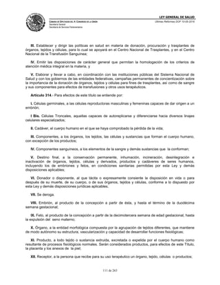 LEY GENERAL DE SALUD
CÁMARA DE DIPUTADOS DEL H. CONGRESO DE LA UNIÓN
Secretaría General
Secretaría de Servicios Parlamentarios
Últimas Reformas DOF 10-05-2016
111 de 263
III. Establecer y dirigir las políticas en salud en materia de donación, procuración y trasplantes de
órganos, tejidos y células, para lo cual se apoyará en el Centro Nacional de Trasplantes, y en el Centro
Nacional de la Transfusión Sanguínea;
IV. Emitir las disposiciones de carácter general que permitan la homologación de los criterios de
atención médica integral en la materia, y
V. Elaborar y llevar a cabo, en coordinación con las instituciones públicas del Sistema Nacional de
Salud y con los gobiernos de las entidades federativas, campañas permanentes de concientización sobre
la importancia de la donación de órganos, tejidos y células para fines de trasplantes, así como de sangre
y sus componentes para efectos de transfusiones y otros usos terapéuticos.
Artículo 314.- Para efectos de este título se entiende por:
I. Células germinales, a las células reproductoras masculinas y femeninas capaces de dar origen a un
embrión;
I Bis. Células Troncales, aquellas capaces de autoreplicarse y diferenciarse hacia diversos linajes
celulares especializados;
II. Cadáver, el cuerpo humano en el que se haya comprobado la pérdida de la vida;
III. Componentes, a los órganos, los tejidos, las células y sustancias que forman el cuerpo humano,
con excepción de los productos;
IV. Componentes sanguíneos, a los elementos de la sangre y demás sustancias que la conforman;
V. Destino final, a la conservación permanente, inhumación, incineración, desintegración e
inactivación de órganos, tejidos, células y derivados, productos y cadáveres de seres humanos,
incluyendo los de embriones y fetos, en condiciones sanitarias permitidas por esta Ley y demás
disposiciones aplicables;
VI. Donador o disponente, al que tácita o expresamente consiente la disposición en vida o para
después de su muerte, de su cuerpo, o de sus órganos, tejidos y células, conforme a lo dispuesto por
esta Ley y demás disposiciones jurídicas aplicables;
VII. Se deroga.
VIII. Embrión, al producto de la concepción a partir de ésta, y hasta el término de la duodécima
semana gestacional;
IX. Feto, al producto de la concepción a partir de la decimotercera semana de edad gestacional, hasta
la expulsión del seno materno;
X. Órgano, a la entidad morfológica compuesta por la agrupación de tejidos diferentes, que mantiene
de modo autónomo su estructura, vascularización y capacidad de desarrollar funciones fisiológicas;
XI. Producto, a todo tejido o sustancia extruida, excretada o expelida por el cuerpo humano como
resultante de procesos fisiológicos normales. Serán considerados productos, para efectos de este Título,
la placenta y los anexos de la piel;
XII. Receptor, a la persona que recibe para su uso terapéutico un órgano, tejido, células o productos;
 