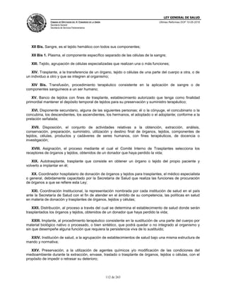 LEY GENERAL DE SALUD
CÁMARA DE DIPUTADOS DEL H. CONGRESO DE LA UNIÓN
Secretaría General
Secretaría de Servicios Parlamentarios
Últimas Reformas DOF 10-05-2016
112 de 263
XII Bis. Sangre, es el tejido hemático con todos sus componentes;
XII Bis 1. Plasma, el componente específico separado de las células de la sangre;
XIII. Tejido, agrupación de células especializadas que realizan una o más funciones;
XIV. Trasplante, a la transferencia de un órgano, tejido o células de una parte del cuerpo a otra, o de
un individuo a otro y que se integren al organismo;
XIV Bis. Transfusión, procedimiento terapéutico consistente en la aplicación de sangre o de
componentes sanguíneos a un ser humano;
XV. Banco de tejidos con fines de trasplante, establecimiento autorizado que tenga como finalidad
primordial mantener el depósito temporal de tejidos para su preservación y suministro terapéutico;
XVI. Disponente secundario, alguna de las siguientes personas; él o la cónyuge, el concubinario o la
concubina, los descendientes, los ascendientes, los hermanos, el adoptado o el adoptante; conforme a la
prelación señalada;
XVII. Disposición, el conjunto de actividades relativas a la obtención, extracción, análisis,
conservación, preparación, suministro, utilización y destino final de órganos, tejidos, componentes de
tejidos, células, productos y cadáveres de seres humanos, con fines terapéuticos, de docencia o
investigación;
XVIII. Asignación, el proceso mediante el cual el Comité Interno de Trasplantes selecciona los
receptores de órganos y tejidos, obtenidos de un donador que haya perdido la vida;
XIX. Autotrasplante, trasplante que consiste en obtener un órgano o tejido del propio paciente y
volverlo a implantar en él;
XX. Coordinador hospitalario de donación de órganos y tejidos para trasplantes, el médico especialista
o general, debidamente capacitado por la Secretaría de Salud que realiza las funciones de procuración
de órganos a que se refiere esta Ley;
XXI. Coordinación Institucional, la representación nombrada por cada institución de salud en el país
ante la Secretaría de Salud con el fin de atender en el ámbito de su competencia, las políticas en salud
en materia de donación y trasplantes de órganos, tejidos y células;
XXII. Distribución, al proceso a través del cual se determina el establecimiento de salud donde serán
trasplantados los órganos y tejidos, obtenidos de un donador que haya perdido la vida;
XXIII. Implante, al procedimiento terapéutico consistente en la sustitución de una parte del cuerpo por
material biológico nativo o procesado, o bien sintético, que podrá quedar o no integrado al organismo y
sin que desempeñe alguna función que requiera la persistencia viva de lo sustituido;
XXIV. Institución de salud, a la agrupación de establecimientos de salud bajo una misma estructura de
mando y normativa;
XXV. Preservación, a la utilización de agentes químicos y/o modificación de las condiciones del
medioambiente durante la extracción, envase, traslado o trasplante de órganos, tejidos o células, con el
propósito de impedir o retrasar su deterioro;
 