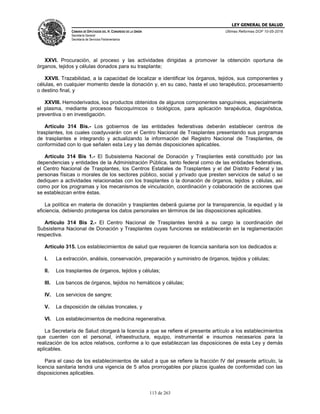 LEY GENERAL DE SALUD
CÁMARA DE DIPUTADOS DEL H. CONGRESO DE LA UNIÓN
Secretaría General
Secretaría de Servicios Parlamentarios
Últimas Reformas DOF 10-05-2016
113 de 263
XXVI. Procuración, al proceso y las actividades dirigidas a promover la obtención oportuna de
órganos, tejidos y células donados para su trasplante;
XXVII. Trazabilidad, a la capacidad de localizar e identificar los órganos, tejidos, sus componentes y
células, en cualquier momento desde la donación y, en su caso, hasta el uso terapéutico, procesamiento
o destino final, y
XXVIII. Hemoderivados, los productos obtenidos de algunos componentes sanguíneos, especialmente
el plasma, mediante procesos fisicoquímicos o biológicos, para aplicación terapéutica, diagnóstica,
preventiva o en investigación.
Artículo 314 Bis.- Los gobiernos de las entidades federativas deberán establecer centros de
trasplantes, los cuales coadyuvarán con el Centro Nacional de Trasplantes presentando sus programas
de trasplantes e integrando y actualizando la información del Registro Nacional de Trasplantes, de
conformidad con lo que señalen esta Ley y las demás disposiciones aplicables.
Artículo 314 Bis 1.- El Subsistema Nacional de Donación y Trasplantes está constituido por las
dependencias y entidades de la Administración Pública, tanto federal como de las entidades federativas,
el Centro Nacional de Trasplantes, los Centros Estatales de Trasplantes y el del Distrito Federal y las
personas físicas o morales de los sectores público, social y privado que presten servicios de salud o se
dediquen a actividades relacionadas con los trasplantes o la donación de órganos, tejidos y células, así
como por los programas y los mecanismos de vinculación, coordinación y colaboración de acciones que
se establezcan entre éstas.
La política en materia de donación y trasplantes deberá guiarse por la transparencia, la equidad y la
eficiencia, debiendo protegerse los datos personales en términos de las disposiciones aplicables.
Artículo 314 Bis 2.- El Centro Nacional de Trasplantes tendrá a su cargo la coordinación del
Subsistema Nacional de Donación y Trasplantes cuyas funciones se establecerán en la reglamentación
respectiva.
Artículo 315. Los establecimientos de salud que requieren de licencia sanitaria son los dedicados a:
I. La extracción, análisis, conservación, preparación y suministro de órganos, tejidos y células;
II. Los trasplantes de órganos, tejidos y células;
III. Los bancos de órganos, tejidos no hemáticos y células;
IV. Los servicios de sangre;
V. La disposición de células troncales, y
VI. Los establecimientos de medicina regenerativa.
La Secretaría de Salud otorgará la licencia a que se refiere el presente artículo a los establecimientos
que cuenten con el personal, infraestructura, equipo, instrumental e insumos necesarios para la
realización de los actos relativos, conforme a lo que establezcan las disposiciones de esta Ley y demás
aplicables.
Para el caso de los establecimientos de salud a que se refiere la fracción IV del presente artículo, la
licencia sanitaria tendrá una vigencia de 5 años prorrogables por plazos iguales de conformidad con las
disposiciones aplicables.
 