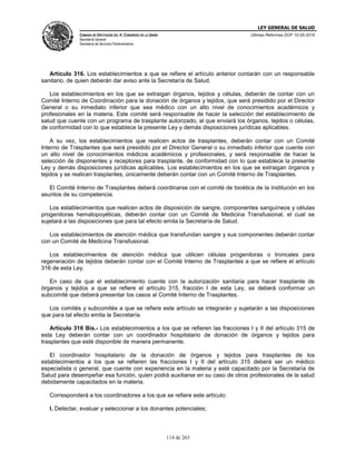 LEY GENERAL DE SALUD
CÁMARA DE DIPUTADOS DEL H. CONGRESO DE LA UNIÓN
Secretaría General
Secretaría de Servicios Parlamentarios
Últimas Reformas DOF 10-05-2016
114 de 263
Artículo 316. Los establecimientos a que se refiere el artículo anterior contarán con un responsable
sanitario, de quien deberán dar aviso ante la Secretaría de Salud.
Los establecimientos en los que se extraigan órganos, tejidos y células, deberán de contar con un
Comité Interno de Coordinación para la donación de órganos y tejidos, que será presidido por el Director
General o su inmediato inferior que sea médico con un alto nivel de conocimientos académicos y
profesionales en la materia. Este comité será responsable de hacer la selección del establecimiento de
salud que cuente con un programa de trasplante autorizado, al que enviará los órganos, tejidos o células,
de conformidad con lo que establece la presente Ley y demás disposiciones jurídicas aplicables.
A su vez, los establecimientos que realicen actos de trasplantes, deberán contar con un Comité
Interno de Trasplantes que será presidido por el Director General o su inmediato inferior que cuente con
un alto nivel de conocimientos médicos académicos y profesionales, y será responsable de hacer la
selección de disponentes y receptores para trasplante, de conformidad con lo que establece la presente
Ley y demás disposiciones jurídicas aplicables. Los establecimientos en los que se extraigan órganos y
tejidos y se realicen trasplantes, únicamente deberán contar con un Comité Interno de Trasplantes.
El Comité Interno de Trasplantes deberá coordinarse con el comité de bioética de la institución en los
asuntos de su competencia.
Los establecimientos que realicen actos de disposición de sangre, componentes sanguíneos y células
progenitoras hematopoyéticas, deberán contar con un Comité de Medicina Transfusional, el cual se
sujetará a las disposiciones que para tal efecto emita la Secretaría de Salud.
Los establecimientos de atención médica que transfundan sangre y sus componentes deberán contar
con un Comité de Medicina Transfusional.
Los establecimientos de atención médica que utilicen células progenitoras o troncales para
regeneración de tejidos deberán contar con el Comité Interno de Trasplantes a que se refiere el artículo
316 de esta Ley.
En caso de que el establecimiento cuente con la autorización sanitaria para hacer trasplante de
órganos y tejidos a que se refiere el artículo 315, fracción I de esta Ley, se deberá conformar un
subcomité que deberá presentar los casos al Comité Interno de Trasplantes.
Los comités y subcomités a que se refiere este artículo se integrarán y sujetarán a las disposiciones
que para tal efecto emita la Secretaría.
Artículo 316 Bis.- Los establecimientos a los que se refieren las fracciones I y II del artículo 315 de
esta Ley deberán contar con un coordinador hospitalario de donación de órganos y tejidos para
trasplantes que esté disponible de manera permanente.
El coordinador hospitalario de la donación de órganos y tejidos para trasplantes de los
establecimientos a los que se refieren las fracciones I y II del artículo 315 deberá ser un médico
especialista o general, que cuente con experiencia en la materia y esté capacitado por la Secretaría de
Salud para desempeñar esa función, quien podrá auxiliarse en su caso de otros profesionales de la salud
debidamente capacitados en la materia.
Corresponderá a los coordinadores a los que se refiere este artículo:
I. Detectar, evaluar y seleccionar a los donantes potenciales;
 