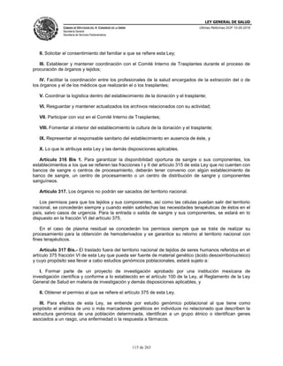 LEY GENERAL DE SALUD
CÁMARA DE DIPUTADOS DEL H. CONGRESO DE LA UNIÓN
Secretaría General
Secretaría de Servicios Parlamentarios
Últimas Reformas DOF 10-05-2016
115 de 263
II. Solicitar el consentimiento del familiar a que se refiere esta Ley;
III. Establecer y mantener coordinación con el Comité Interno de Trasplantes durante el proceso de
procuración de órganos y tejidos;
IV. Facilitar la coordinación entre los profesionales de la salud encargados de la extracción del o de
los órganos y el de los médicos que realizarán el o los trasplantes;
V. Coordinar la logística dentro del establecimiento de la donación y el trasplante;
VI. Resguardar y mantener actualizados los archivos relacionados con su actividad;
VII. Participar con voz en el Comité Interno de Trasplantes;
VIII. Fomentar al interior del establecimiento la cultura de la donación y el trasplante;
IX. Representar al responsable sanitario del establecimiento en ausencia de éste, y
X. Lo que le atribuya esta Ley y las demás disposiciones aplicables.
Artículo 316 Bis 1. Para garantizar la disponibilidad oportuna de sangre o sus componentes, los
establecimientos a los que se refieren las fracciones I y II del artículo 315 de esta Ley que no cuenten con
bancos de sangre o centros de procesamiento, deberán tener convenio con algún establecimiento de
banco de sangre, un centro de procesamiento o un centro de distribución de sangre y componentes
sanguíneos.
Artículo 317. Los órganos no podrán ser sacados del territorio nacional.
Los permisos para que los tejidos y sus componentes, así como las células puedan salir del territorio
nacional, se concederán siempre y cuando estén satisfechas las necesidades terapéuticas de éstos en el
país, salvo casos de urgencia. Para la entrada o salida de sangre y sus componentes, se estará en lo
dispuesto en la fracción VI del artículo 375.
En el caso de plasma residual se concederán los permisos siempre que se trate de realizar su
procesamiento para la obtención de hemoderivados y se garantice su retorno al territorio nacional con
fines terapéuticos.
Artículo 317 Bis.- El traslado fuera del territorio nacional de tejidos de seres humanos referidos en el
artículo 375 fracción VI de esta Ley que pueda ser fuente de material genético (ácido desoxirribonucleico)
y cuyo propósito sea llevar a cabo estudios genómicos poblacionales, estará sujeto a:
I. Formar parte de un proyecto de investigación aprobado por una institución mexicana de
investigación científica y conforme a lo establecido en el artículo 100 de la Ley, al Reglamento de la Ley
General de Salud en materia de investigación y demás disposiciones aplicables, y
II. Obtener el permiso al que se refiere el artículo 375 de esta Ley.
III. Para efectos de esta Ley, se entiende por estudio genómico poblacional al que tiene como
propósito el análisis de uno o más marcadores genéticos en individuos no relacionado que describen la
estructura genómica de una población determinada, identifican a un grupo étnico o identifican genes
asociados a un rasgo, una enfermedad o la respuesta a fármacos.
 