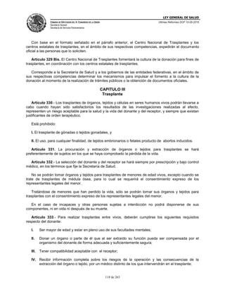 LEY GENERAL DE SALUD
CÁMARA DE DIPUTADOS DEL H. CONGRESO DE LA UNIÓN
Secretaría General
Secretaría de Servicios Parlamentarios
Últimas Reformas DOF 10-05-2016
118 de 263
Con base en el formato señalado en el párrafo anterior, el Centro Nacional de Trasplantes y los
centros estatales de trasplantes, en el ámbito de sus respectivas competencias, expedirán el documento
oficial a las personas que lo soliciten.
Artículo 329 Bis. El Centro Nacional de Trasplantes fomentará la cultura de la donación para fines de
trasplantes, en coordinación con los centros estatales de trasplantes.
Corresponde a la Secretaría de Salud y a los gobiernos de las entidades federativas, en el ámbito de
sus respectivas competencias determinar los mecanismos para impulsar el fomento a la cultura de la
donación al momento de la realización de trámites públicos o la obtención de documentos oficiales.
CAPITULO III
Trasplante
Artículo 330.- Los trasplantes de órganos, tejidos y células en seres humanos vivos podrán llevarse a
cabo cuando hayan sido satisfactorios los resultados de las investigaciones realizadas al efecto,
representen un riesgo aceptable para la salud y la vida del donante y del receptor, y siempre que existan
justificantes de orden terapéutico.
Está prohibido:
I. El trasplante de gónadas o tejidos gonadales, y
II. El uso, para cualquier finalidad, de tejidos embrionarios o fetales producto de abortos inducidos.
Artículo 331. La procuración y extracción de órganos o tejidos para trasplantes se hará
preferentemente de sujetos en los que se haya comprobado la pérdida de la vida.
Artículo 332.- La selección del donante y del receptor se hará siempre por prescripción y bajo control
médico, en los términos que fije la Secretaría de Salud.
No se podrán tomar órganos y tejidos para trasplantes de menores de edad vivos, excepto cuando se
trate de trasplantes de médula ósea, para lo cual se requerirá el consentimiento expreso de los
representantes legales del menor.
Tratándose de menores que han perdido la vida, sólo se podrán tomar sus órganos y tejidos para
trasplantes con el consentimiento expreso de los representantes legales del menor.
En el caso de incapaces y otras personas sujetas a interdicción no podrá disponerse de sus
componentes, ni en vida ni después de su muerte.
Artículo 333.- Para realizar trasplantes entre vivos, deberán cumplirse los siguientes requisitos
respecto del donante:
I. Ser mayor de edad y estar en pleno uso de sus facultades mentales;
II. Donar un órgano o parte de él que al ser extraído su función pueda ser compensada por el
organismo del donante de forma adecuada y suficientemente segura;
III. Tener compatibilidad aceptable con el receptor;
IV. Recibir información completa sobre los riesgos de la operación y las consecuencias de la
extracción del órgano o tejido, por un médico distinto de los que intervendrán en el trasplante;
 