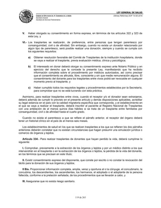 LEY GENERAL DE SALUD
CÁMARA DE DIPUTADOS DEL H. CONGRESO DE LA UNIÓN
Secretaría General
Secretaría de Servicios Parlamentarios
Últimas Reformas DOF 10-05-2016
119 de 263
V. Haber otorgado su consentimiento en forma expresa, en términos de los artículos 322 y 323 de
esta Ley, y
VI.- Los trasplantes se realizarán, de preferencia, entre personas que tengan parentesco por
consanguinidad, civil o de afinidad. Sin embargo, cuando no exista un donador relacionado por
algún tipo de parentesco, será posible realizar una donación, siempre y cuando se cumpla con
los siguientes requisitos:
a) Obtener resolución favorable del Comité de Trasplantes de la institución hospitalaria, donde
se vaya a realizar el trasplante, previa evaluación médica, clínica y psicológica;
b) El interesado en donar deberá otorgar su consentimiento expreso ante Notario Público y en
ejercicio del derecho que le concede la presente Ley, manifestando que ha recibido
información completa sobre el procedimiento por médicos autorizados, así como precisar
que el consentimiento es altruista, libre, consciente y sin que medie remuneración alguna. El
consentimiento del donante para los trasplantes entre vivos podrá ser revocable en cualquier
momento previo al trasplante, y
c) Haber cumplido todos los requisitos legales y procedimientos establecidos por la Secretaría,
para comprobar que no se está lucrando con esta práctica.
Asimismo, para realizar trasplantes entre vivos, cuando el receptor y/o el donador sean extranjeros,
deberá además de cumplir lo previsto en el presente artículo y demás disposiciones aplicables, acreditar
su legal estancia en el país con la calidad migratoria específica que corresponda, y el establecimiento en
el que se vaya a realizar el trasplante, deberá inscribir al paciente al Registro Nacional de Trasplantes
con una antelación de al menos quince días hábiles si se trata de un trasplante entre familiares por
consanguinidad, civil o de afinidad hasta el cuarto grado.
Cuando no exista el parentesco a que se refiere el párrafo anterior, el receptor del órgano deberá
tener un historial clínico en el país de al menos seis meses.
Los establecimientos de salud en los que se realicen trasplantes a los que se refieren los dos párrafos
anteriores deberán constatar que no existan circunstancias que hagan presumir una simulación jurídica o
comercio de órganos y tejidos.
Artículo 334.- Para realizar trasplantes de donantes que hayan perdido la vida, deberá cumplirse lo
siguiente:
I. Comprobar, previamente a la extracción de los órganos y tejidos y por un médico distinto a los que
intervendrán en el trasplante o en la extracción de los órganos o tejidos, la pérdida de la vida del donante,
en los términos que se precisan en este título;
II. Existir consentimiento expreso del disponente, que conste por escrito o no constar la revocación del
tácito para la donación de sus órganos y tejidos;
II Bis. Proporcionar información completa, amplia, veraz y oportuna al o la cónyuge, el concubinario, la
concubina, los descendientes, los ascendientes, los hermanos, el adoptado o el adoptante de la persona
fallecida, conforme a la prelación señalada, de los procedimientos que se llevarán a cabo, y
III. Asegurarse que no exista riesgo sanitario.
 