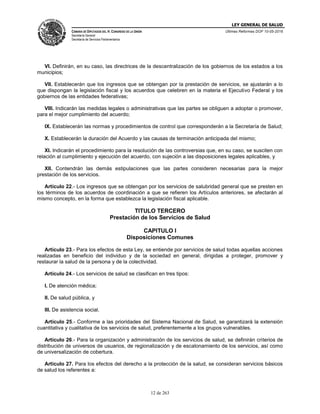 LEY GENERAL DE SALUD
CÁMARA DE DIPUTADOS DEL H. CONGRESO DE LA UNIÓN
Secretaría General
Secretaría de Servicios Parlamentarios
Últimas Reformas DOF 10-05-2016
12 de 263
VI. Definirán, en su caso, las directrices de la descentralización de los gobiernos de los estados a los
municipios;
VII. Establecerán que los ingresos que se obtengan por la prestación de servicios, se ajustarán a lo
que dispongan la legislación fiscal y los acuerdos que celebren en la materia el Ejecutivo Federal y los
gobiernos de las entidades federativas;
VIII. Indicarán las medidas legales o administrativas que las partes se obliguen a adoptar o promover,
para el mejor cumplimiento del acuerdo;
IX. Establecerán las normas y procedimientos de control que corresponderán a la Secretaría de Salud;
X. Establecerán la duración del Acuerdo y las causas de terminación anticipada del mismo;
XI. Indicarán el procedimiento para la resolución de las controversias que, en su caso, se susciten con
relación al cumplimiento y ejecución del acuerdo, con sujeción a las disposiciones legales aplicables, y
XII. Contendrán las demás estipulaciones que las partes consideren necesarias para la mejor
prestación de los servicios.
Artículo 22.- Los ingresos que se obtengan por los servicios de salubridad general que se presten en
los términos de los acuerdos de coordinación a que se refieren los Artículos anteriores, se afectarán al
mismo concepto, en la forma que establezca la legislación fiscal aplicable.
TITULO TERCERO
Prestación de los Servicios de Salud
CAPITULO I
Disposiciones Comunes
Artículo 23.- Para los efectos de esta Ley, se entiende por servicios de salud todas aquellas acciones
realizadas en beneficio del individuo y de la sociedad en general, dirigidas a proteger, promover y
restaurar la salud de la persona y de la colectividad.
Artículo 24.- Los servicios de salud se clasifican en tres tipos:
I. De atención médica;
II. De salud pública, y
III. De asistencia social.
Artículo 25.- Conforme a las prioridades del Sistema Nacional de Salud, se garantizará la extensión
cuantitativa y cualitativa de los servicios de salud, preferentemente a los grupos vulnerables.
Artículo 26.- Para la organización y administración de los servicios de salud, se definirán criterios de
distribución de universos de usuarios, de regionalización y de escalonamiento de los servicios, así como
de universalización de cobertura.
Artículo 27. Para los efectos del derecho a la protección de la salud, se consideran servicios básicos
de salud los referentes a:
 