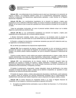 LEY GENERAL DE SALUD
CÁMARA DE DIPUTADOS DEL H. CONGRESO DE LA UNIÓN
Secretaría General
Secretaría de Servicios Parlamentarios
Últimas Reformas DOF 10-05-2016
120 de 263
Artículo 335.- Los profesionales de las disciplinas para la salud que intervengan en la extracción de
órganos y tejidos o en trasplantes deberán contar con el entrenamiento especializado respectivo,
conforme lo determinen las disposiciones reglamentarias aplicables, y estar inscritos en el Registro
Nacional de Trasplantes.
Artículo 335 Bis.- Los coordinadores hospitalarios de la donación de órganos y tejidos para
trasplantes en turno notificarán al Ministerio Público, de manera inmediata la identificación de un donante
fallecido, en los casos en que la causa de la pérdida de la vida se presuma vinculada con la comisión de
un delito.
Todas las autoridades involucradas, así como el personal sanitario deberán actuar con la debida
diligencia y oportunidad que amerita el caso.
Artículo 335 Bis 1.- Los coordinadores hospitalarios de donación de órganos y tejidos para
trasplantes ante la identificación de un donante fallecido deberán:
I. Brindar información completa, amplia, veraz y oportuna a los familiares sobre el proceso de
extracción de órganos, de conformidad con lo que señale esta Ley y demás disposiciones aplicables;
II. Recabar y entregar los documentos y constancias necesarias que para tal fin determine esta Ley,
su reglamento o la Secretaría de Salud, y
III. Las demás que establezcan las disposiciones reglamentarias.
Artículo 336. Para la asignación de órganos y tejidos de donador no vivo, se tomará en cuenta la
gravedad del receptor, la oportunidad del trasplante, los beneficios esperados, la compatibilidad con el
receptor y los demás criterios médicos aceptados, así como la ubicación hospitalaria e institucional del
donador.
Cuando no exista urgencia o razón médica para asignar preferentemente un órgano o tejido, ésta se
sujetará estrictamente a las bases de datos hospitalarias, institucionales, estatales y nacional que se
integrarán con los datos de los pacientes registrados en el Centro Nacional de Trasplantes.
Artículo 337.- Los concesionarios de los diversos medios de transporte otorgarán todas las
facilidades que requiera el traslado de órganos y tejidos destinados a trasplantes, conforme a las
disposiciones reglamentarias aplicables y las normas oficiales mexicanas que emitan conjuntamente las
secretarías de Comunicaciones y Transportes y de Salud.
El traslado, la preservación, conservación, manejo, etiquetado, claves de identificación y los costos
asociados al manejo de órganos, tejidos y células que se destinen a trasplantes, se ajustarán a lo que
establezcan las disposiciones generales aplicables.
El traslado de órganos, tejidos y células adecuadamente etiquetados e identificados, podrá realizarse
en cualquier medio de transporte por personal debidamente acreditado bajo la responsabilidad del
establecimiento autorizado para realizar trasplantes o para la disposición de órganos, tejidos y células.
Artículo 338. El Centro Nacional de Trasplantes tendrá a su cargo el Registro Nacional de
Trasplantes, el cual integrará y mantendrá actualizada la siguiente información:
I. El registro de establecimientos autorizados a que se refieren las fracciones I, II y III del artículo
315 de esta Ley;
 