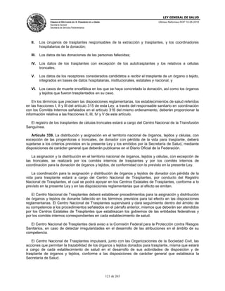 LEY GENERAL DE SALUD
CÁMARA DE DIPUTADOS DEL H. CONGRESO DE LA UNIÓN
Secretaría General
Secretaría de Servicios Parlamentarios
Últimas Reformas DOF 10-05-2016
121 de 263
II. Los cirujanos de trasplantes responsables de la extracción y trasplantes, y los coordinadores
hospitalarios de la donación;
III. Los datos de las donaciones de las personas fallecidas;
IV. Los datos de los trasplantes con excepción de los autotrasplantes y los relativos a células
troncales;
V. Los datos de los receptores considerados candidatos a recibir el trasplante de un órgano o tejido,
integrados en bases de datos hospitalarias, institucionales, estatales y nacional, y
VI. Los casos de muerte encefálica en los que se haya concretado la donación, así como los órganos
y tejidos que fueron trasplantados en su caso.
En los términos que precisen las disposiciones reglamentarias, los establecimientos de salud referidos
en las fracciones I, II y III del artículo 315 de esta Ley, a través del responsable sanitario en coordinación
con los Comités Internos señalados en el artículo 316 del mismo ordenamiento, deberán proporcionar la
información relativa a las fracciones II, III, IV y V de este artículo.
El registro de los trasplantes de células troncales estará a cargo del Centro Nacional de la Transfusión
Sanguínea.
Artículo 339. La distribución y asignación en el territorio nacional de órganos, tejidos y células, con
excepción de las progenitoras o troncales, de donador con pérdida de la vida para trasplante, deberá
sujetarse a los criterios previstos en la presente Ley y los emitidos por la Secretaría de Salud, mediante
disposiciones de carácter general que deberán publicarse en el Diario Oficial de la Federación.
La asignación y la distribución en el territorio nacional de órganos, tejidos y células, con excepción de
las troncales, se realizará por los comités internos de trasplantes y por los comités internos de
coordinación para la donación de órganos y tejidos, de conformidad con lo previsto en la presente Ley.
La coordinación para la asignación y distribución de órganos y tejidos de donador con pérdida de la
vida para trasplante estará a cargo del Centro Nacional de Trasplantes, por conducto del Registro
Nacional de Trasplantes, el cual se podrá apoyar en los Centros Estatales de Trasplantes, conforme a lo
previsto en la presente Ley y en las disposiciones reglamentarias que al efecto se emitan.
El Centro Nacional de Trasplantes deberá establecer procedimientos para la asignación y distribución
de órganos y tejidos de donante fallecido en los términos previstos para tal efecto en las disposiciones
reglamentarias. El Centro Nacional de Trasplantes supervisará y dará seguimiento dentro del ámbito de
su competencia a los procedimientos señalados en el párrafo anterior, mismos que deberán ser atendidos
por los Centros Estatales de Trasplantes que establezcan los gobiernos de las entidades federativas y
por los comités internos correspondientes en cada establecimiento de salud.
El Centro Nacional de Trasplantes dará aviso a la Comisión Federal para la Protección contra Riesgos
Sanitarios, en caso de detectar irregularidades en el desarrollo de las atribuciones en el ámbito de su
competencia.
El Centro Nacional de Trasplantes impulsará, junto con las Organizaciones de la Sociedad Civil, las
acciones que permitan la trazabilidad de los órganos y tejidos donados para trasplante, misma que estará
a cargo de cada establecimiento de salud en el desarrollo de sus actividades de disposición y de
trasplante de órganos y tejidos, conforme a las disposiciones de carácter general que establezca la
Secretaría de Salud.
 