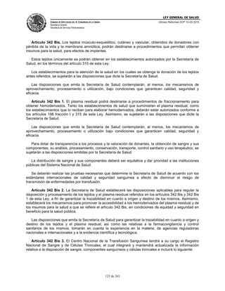 LEY GENERAL DE SALUD
CÁMARA DE DIPUTADOS DEL H. CONGRESO DE LA UNIÓN
Secretaría General
Secretaría de Servicios Parlamentarios
Últimas Reformas DOF 10-05-2016
123 de 263
Artículo 342 Bis. Los tejidos músculo-esquelético, cutáneo y vascular, obtenidos de donadores con
pérdida de la vida y la membrana amniótica, podrán destinarse a procedimientos que permitan obtener
insumos para la salud, para efectos de implantes.
Estos tejidos únicamente se podrán obtener en los establecimientos autorizados por la Secretaría de
Salud, en los términos del artículo 315 de esta Ley.
Los establecimientos para la atención de la salud en los cuales se obtenga la donación de los tejidos
antes referidos, se sujetarán a las disposiciones que dicte la Secretaría de Salud.
Las disposiciones que emita la Secretaría de Salud contemplarán, al menos, los mecanismos de
aprovechamiento, procesamiento o utilización, bajo condiciones que garanticen calidad, seguridad y
eficacia.
Artículo 342 Bis 1. El plasma residual podrá destinarse a procedimientos de fraccionamiento para
obtener hemoderivados. Tanto los establecimientos de salud que suministren el plasma residual, como
los establecimientos que lo reciban para elaborar hemoderivados, deberán estar autorizados conforme a
los artículos 198 fracción I y 315 de esta Ley. Asimismo, se sujetarán a las disposiciones que dicte la
Secretaría de Salud.
Las disposiciones que emita la Secretaría de Salud contemplarán, al menos, los mecanismos de
aprovechamiento, procesamiento o utilización bajo condiciones que garanticen calidad, seguridad y
eficacia.
Para dotar de transparencia a los procesos y la valoración de donantes, la obtención de sangre y sus
componentes, su análisis, procesamiento, conservación, transporte, control sanitario y uso terapéutico, se
sujetarán a las disposiciones emitidas por la Secretaría de Salud.
La distribución de sangre y sus componentes deberá ser equitativa y dar prioridad a las instituciones
públicas del Sistema Nacional de Salud.
Se deberán realizar las pruebas necesarias que determine la Secretaría de Salud de acuerdo con los
estándares internacionales de calidad y seguridad sanguínea a efecto de disminuir el riesgo de
transmisión de enfermedades por transfusión.
Artículo 342 Bis 2. La Secretaría de Salud establecerá las disposiciones aplicables para regular la
disposición y procesamiento de los tejidos y el plasma residual referidos en los artículos 342 Bis y 342 Bis
1 de esta Ley, a fin de garantizar la trazabilidad en cuanto a origen y destino de los mismos. Asimismo,
establecerá los mecanismos para promover la accesibilidad a los hemoderivados del plasma residual y de
los insumos para la salud a que se refiere el artículo 342 Bis, en condiciones de equidad y seguridad en
beneficio para la salud pública.
Las disposiciones que emita la Secretaría de Salud para garantizar la trazabilidad en cuanto a origen y
destino de los tejidos y el plasma residual, así como las relativas a la farmacovigilancia y control
sanitarios de los mismos, tomarán en cuenta la experiencia en la materia, de agencias reguladoras
nacionales e internacionales y a la evidencia científica y tecnológica.
Artículo 342 Bis 3. El Centro Nacional de la Transfusión Sanguínea tendrá a su cargo el Registro
Nacional de Sangre y de Células Troncales, el cual integrará y mantendrá actualizada la información
relativa a la disposición de sangre, componentes sanguíneos y células troncales e incluirá lo siguiente:
 