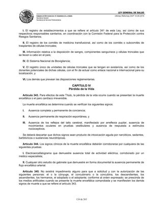 LEY GENERAL DE SALUD
CÁMARA DE DIPUTADOS DEL H. CONGRESO DE LA UNIÓN
Secretaría General
Secretaría de Servicios Parlamentarios
Últimas Reformas DOF 10-05-2016
124 de 263
I. El registro de establecimientos a que se refiere el artículo 341 de esta Ley, así como de sus
respectivos responsables sanitarios, en coordinación con la Comisión Federal para la Protección contra
Riesgos Sanitarios;
II. El registro de los comités de medicina transfusional, así como de los comités o subcomités de
trasplantes de células troncales;
III. Información relativa a la disposición de sangre, componentes sanguíneos y células troncales que
se lleven a cabo en el país;
IV. El Sistema Nacional de Biovigilancia;
V. El registro único de unidades de células troncales que se tengan en existencia, así como de los
donantes potenciales de dichas células, con el fin de actuar como enlace nacional e internacional para su
localización, y
VI. Los demás que prevean las disposiciones reglamentarias.
CAPITULO IV
Pérdida de la Vida
Artículo 343. Para efectos de este Título, la pérdida de la vida ocurre cuando se presentan la muerte
encefálica o el paro cardíaco irreversible.
La muerte encefálica se determina cuando se verifican los siguientes signos:
I. Ausencia completa y permanente de conciencia;
II. Ausencia permanente de respiración espontánea, y
III. Ausencia de los reflejos del tallo cerebral, manifestado por arreflexia pupilar, ausencia de
movimientos oculares en pruebas vestibulares y ausencia de respuesta a estímulos
nocioceptivos.
Se deberá descartar que dichos signos sean producto de intoxicación aguda por narcóticos, sedantes,
barbitúricos o sustancias neurotrópicas.
Artículo 344. Los signos clínicos de la muerte encefálica deberán corroborarse por cualquiera de las
siguientes pruebas:
I. Electroencefalograma que demuestre ausencia total de actividad eléctrica, corroborado por un
médico especialista;
II. Cualquier otro estudio de gabinete que demuestre en forma documental la ausencia permanente de
flujo encefálico arterial.
Artículo 345. No existirá impedimento alguno para que a solicitud y con la autorización de las
siguientes personas: el o la cónyuge, el concubinario o la concubina, los descendientes, los
ascendientes, los hermanos, el adoptado o el adoptante; conforme al orden expresado; se prescinda de
los medios artificiales cuando se presente la muerte encefálica comprobada y se manifiesten los demás
signos de muerte a que se refiere el artículo 343.
 