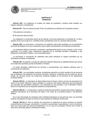 LEY GENERAL DE SALUD
CÁMARA DE DIPUTADOS DEL H. CONGRESO DE LA UNIÓN
Secretaría General
Secretaría de Servicios Parlamentarios
Últimas Reformas DOF 10-05-2016
125 de 263
CAPITULO V
Cadáveres
Artículo 346.- Los cadáveres no pueden ser objeto de propiedad y siempre serán tratados con
respeto, dignidad y consideración.
Artículo 347.- Para los efectos de este Título, los cadáveres se clasifican de la siguiente manera:
I. De personas conocidas, y
II. De personas desconocidas.
Los cadáveres no reclamados dentro de las setenta y dos horas posteriores a la pérdida de la vida y
aquellos de los que se ignore su identidad serán considerados como de personas desconocidas.
Artículo 348.- La inhumación o incineración de cadáveres sólo podrá realizarse con la autorización
del oficial del Registro Civil que corresponda, quien exigirá la presentación del certificado de defunción.
Los cadáveres deberán inhumarse, incinerarse o embalsamarse dentro de las cuarenta y ocho horas
siguientes a la muerte, salvo autorización específica de la autoridad sanitaria competente o por
disposición del Ministerio Público, o de la autoridad judicial.
La inhumación e incineración de cadáveres sólo podrá realizarse en lugares permitidos por las
autoridades sanitarias competentes.
Artículo 349.- El depósito y manejo de cadáveres deberán efectuarse en establecimientos que reúnan
las condiciones sanitarias que fije la Secretaría de Salud.
La propia Secretaría determinará las técnicas y procedimientos que deberán aplicarse para la
conservación de cadáveres.
Artículo 350.- Las autoridades sanitarias competentes ejercerán el control sanitario de las personas
que se dediquen a la prestación de servicios funerarios. Asimismo, verificarán que los locales en que se
presten los servicios reúnan las condiciones sanitarias exigibles en los términos de los reglamentos
correspondientes.
Artículo 350 bis.- La Secretaría de Salud determinará el tiempo mínimo que han de permanecer los
restos en las fosas. Mientras el plazo señalado no concluya, sólo podrán efectuarse las exhumaciones
que aprueben las autoridades sanitarias y las ordenadas por las judiciales o por el Ministerio Público,
previo el cumplimiento de los requisitos sanitarios correspondientes.
Artículo 350 bis 1.- La internación y salida de cadáveres del territorio nacional sólo podrán realizarse,
mediante autorización de la Secretaría de Salud o por orden de la autoridad judicial o del Ministerio
Público.
En el caso del traslado de cadáveres entre entidades federativas se requerirá dar aviso a la autoridad
sanitaria competente del lugar en donde se haya expedido el certificado de defunción.
Artículo 350 bis 2.- Para la práctica de necropsias en cadáveres de seres humanos se requiere
consentimiento del cónyuge, concubinario, concubina, ascendientes, descendientes o de los hermanos,
salvo que exista orden por escrito del disponente, o en el caso de la probable comisión de un delito, la
orden de la autoridad judicial o el Ministerio Público.
 