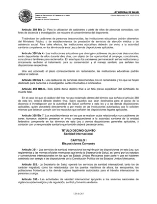 LEY GENERAL DE SALUD
CÁMARA DE DIPUTADOS DEL H. CONGRESO DE LA UNIÓN
Secretaría General
Secretaría de Servicios Parlamentarios
Últimas Reformas DOF 10-05-2016
126 de 263
Artículo 350 Bis 3.- Para la utilización de cadáveres o parte de ellos de personas conocidas, con
fines de docencia e investigación, se requiere el consentimiento del disponente.
Tratándose de cadáveres de personas desconocidas, las instituciones educativas podrán obtenerlos
del Ministerio Público o de establecimientos de prestación de servicios de atención médica o de
asistencia social. Para tales efectos, las instituciones educativas deberán dar aviso a la autoridad
sanitaria competente, en los términos de esta Ley y demás disposiciones aplicables.
Artículo 350 bis 4.- Las instituciones educativas que obtengan cadáveres de personas desconocidas
serán depositarias de ellos durante diez días, con objeto de dar oportunidad al cónyuge, concubinario,
concubina o familiares para reclamarlos. En este lapso los cadáveres permanecerán en las instituciones y
únicamente recibirán el tratamiento para su conservación y el manejo sanitario que señalen las
disposiciones respectivas.
Una vez concluido el plazo correspondiente sin reclamación, las instituciones educativas podrán
utilizar el cadáver.
Artículo 350 bis 5.- Los cadáveres de personas desconocidas, los no reclamados y los que se hayan
destinado para docencia e investigación, serán inhumados o incinerados.
Artículo 350 BIS-6.- Sólo podrá darse destino final a un feto previa expedición del certificado de
muerte fetal.
En el caso de que el cadáver del feto no sea reclamado dentro del término que señala el artículo 348
de esta ley, deberá dársele destino final. Salvo aquellos que sean destinados para el apoyo de la
docencia e investigación por la autoridad de Salud conforme a esta ley y a las demás disposiciones
aplicables, quien procederá directamente o por medio de las instituciones autorizadas que lo soliciten
mismas que deberán cumplir con los requisitos que señalen las disposiciones legales aplicables.
Artículo 350 Bis 7. Los establecimientos en los que se realicen actos relacionados con cadáveres de
seres humanos deberán presentar el aviso correspondiente a la autoridad sanitaria de la entidad
federativa competente en los términos de esta Ley y demás disposiciones generales aplicables, y
contarán con un responsable sanitario que también deberá presentar aviso.
TITULO DECIMO QUINTO
Sanidad Internacional
CAPITULO I
Disposiciones Comunes
Artículo 351.- Los servicios de sanidad internacional se regirán por las disposiciones de esta Ley, sus
reglamentos y las normas oficiales mexicanas que emita la Secretaría de Salud, así como por los tratados
y convenciones internacionales en los que los Estado Unidos Mexicanos sean parte y que se hubieren
celebrado con arreglo a las disposiciones de la Constitución Política de los Estados Unidos Mexicanos.
Artículo 352.- La Secretaría de Salud operará los servicios de sanidad internacional, tanto los de
carácter migratorio como los relacionados con los puertos marítimos de altura, los aeropuertos, las
poblaciones fronterizas y los demás lugares legalmente autorizados para el tránsito internacional de
personas y carga.
Artículo 353.- Las actividades de sanidad internacional apoyarán a los sistemas nacionales de
vigilancia epidemiológica y de regulación, control y fomento sanitarios.
 