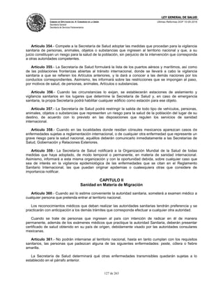 LEY GENERAL DE SALUD
CÁMARA DE DIPUTADOS DEL H. CONGRESO DE LA UNIÓN
Secretaría General
Secretaría de Servicios Parlamentarios
Últimas Reformas DOF 10-05-2016
127 de 263
Artículo 354.- Compete a la Secretaría de Salud adoptar las medidas que procedan para la vigilancia
sanitaria de personas, animales, objetos o substancias que ingresen al territorio nacional y que, a su
juicio constituyan un riesgo para la salud de la población, sin perjuicio de la intervención que corresponda
a otras autoridades competentes.
Artículo 355.- La Secretaría de Salud formulará la lista de los puertos aéreos y marítimos, así como
de las poblaciones fronterizas abiertas al tránsito internacional, donde se llevará a cabo la vigilancia
sanitaria a que se refieren los Artículos anteriores, y la dará a conocer a las demás naciones por los
conductos correspondientes. Asimismo, les informará sobre las restricciones que se impongan al paso,
por motivos de salud, de personas, animales, Artículos o substancias.
Artículo 356.- Cuando las circunstancias lo exijan, se establecerán estaciones de aislamiento y
vigilancia sanitarios en los lugares que determine la Secretaría de Salud y, en caso de emergencia
sanitaria, la propia Secretaría podrá habilitar cualquier edificio como estación para ese objeto.
Artículo 357.- La Secretaría de Salud podrá restringir la salida de todo tipo de vehículos, personas,
animales, objetos o substancias que representen un riesgo para la salud de la población del lugar de su
destino, de acuerdo con lo previsto en las disposiciones que regulen los servicios de sanidad
internacional.
Artículo 358.- Cuando en las localidades donde residan cónsules mexicanos aparezcan casos de
enfermedades sujetas a reglamentación internacional, o de cualquier otra enfermedad que represente un
grave riesgo para la salud nacional, aquéllos deberán comunicarlo inmediatamente a las Secretarías de
Salud, Gobernación y Relaciones Exteriores.
Artículo 359.- La Secretaría de Salud notificará a la Organización Mundial de la Salud de todas
medidas que haya adoptado, de modo temporal o permanente, en materia de sanidad internacional.
Asimismo, informará a esta misma organización y con la oportunidad debida, sobre cualquier caso que
sea de interés en la vigilancia epidemiológica de las enfermedades que se citan en el Reglamento
Sanitario Internacional, las que puedan originar epidemias o cualesquiera otras que considere de
importancia notificar.
CAPITULO II
Sanidad en Materia de Migración
Artículo 360.- Cuando así lo estime conveniente la autoridad sanitaria, someterá a examen médico a
cualquier persona que pretenda entrar al territorio nacional.
Los reconocimientos médicos que deban realizar las autoridades sanitarias tendrán preferencia y se
practicarán con anticipación a los demás trámites que corresponda efectuar a cualquier otra autoridad.
Cuando se trate de personas que ingresen al país con intención de radicar en él de manera
permanente, además de los exámenes médicos que practique la autoridad Sanitaria, deberán presentar
certificado de salud obtenido en su país de origen, debidamente visado por las autoridades consulares
mexicanas.
Artículo 361.- No podrán internarse al territorio nacional, hasta en tanto cumplan con los requisitos
sanitarios, las personas que padezcan alguna de las siguientes enfermedades: peste, cólera o fiebre
amarilla.
La Secretaría de Salud determinará qué otras enfermedades transmisibles quedarán sujetas a lo
establecido en el párrafo anterior.
 