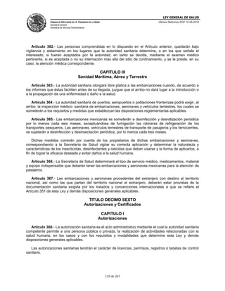 LEY GENERAL DE SALUD
CÁMARA DE DIPUTADOS DEL H. CONGRESO DE LA UNIÓN
Secretaría General
Secretaría de Servicios Parlamentarios
Últimas Reformas DOF 10-05-2016
128 de 263
Artículo 362.- Las personas comprendidas en lo dispuesto en el Artículo anterior, quedarán bajo
vigilancia y aislamiento en los lugares que la autoridad sanitaria determine, o en los que señale el
interesado, si fueran aceptados por la autoridad, en tanto se decida, mediante el examen médico
pertinente, si es aceptada o no su internación más allá del sitio de confinamiento, y se le preste, en su
caso, la atención médica correspondiente.
CAPITULO III
Sanidad Marítima, Aérea y Terrestre
Artículo 363.- La autoridad sanitaria otorgará libre platica a las embarcaciones cuando, de acuerdo a
los informes que éstas faciliten antes de su llegada, juzgue que el arribo no dará lugar a la introducción o
a la propagación de una enfermedad o daño a la salud.
Artículo 364.- La autoridad sanitaria de puertos, aeropuertos o poblaciones fronterizas podrá exigir, al
arribo, la inspección médico- sanitaria de embarcaciones, aeronaves y vehículos terrestres, los cuales se
someterán a los requisitos y medidas que establezcan las disposiciones reglamentarias aplicables.
Artículo 365.- Las embarcaciones mexicanas se someterán a desinfección y desratización periódica
por lo menos cada seis meses, exceptuándose de fumigación las cámaras de refrigeración de los
transportes pesqueros. Las aeronaves, vehículos terrestres de transporte de pasajeros y los ferrocarriles,
se sujetarán a desinfección y desinsectación periódica, por lo menos cada tres meses.
Dichas medidas correrán por cuenta de los propietarios de dichas embarcaciones y aeronaves,
correspondiendo a la Secretaría de Salud vigilar su correcta aplicación y determinar la naturaleza y
características de los insecticidas, desinfectantes y raticidas que deban usarse y la forma de aplicarlos, a
fin de lograr la eficacia deseada y evitar daños a la salud humana.
Artículo 366.- La Secretaría de Salud determinará el tipo de servicio médico, medicamentos, material
y equipo indispensable que deberán tener las embarcaciones y aeronaves mexicanas para la atención de
pasajeros.
Artículo 367.- Las embarcaciones y aeronaves procedentes del extranjero con destino al territorio
nacional, así como las que partan del territorio nacional al extranjero, deberán estar provistas de la
documentación sanitaria exigida por los tratados y convenciones internacionales a que se refiere el
Artículo 351 de esta Ley y demás disposiciones generales aplicables.
TITULO DECIMO SEXTO
Autorizaciones y Certificados
CAPITULO I
Autorizaciones
Artículo 368.- La autorización sanitaria es el acto administrativo mediante el cual la autoridad sanitaria
competente permite a una persona pública o privada, la realización de actividades relacionadas con la
salud humana, en los casos y con los requisitos y modalidades que determine esta Ley y demás
disposiciones generales aplicables.
Las autorizaciones sanitarias tendrán el carácter de licencias, permisos, registros o tarjetas de control
sanitario.
 