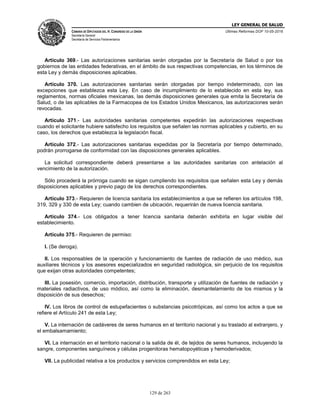 LEY GENERAL DE SALUD
CÁMARA DE DIPUTADOS DEL H. CONGRESO DE LA UNIÓN
Secretaría General
Secretaría de Servicios Parlamentarios
Últimas Reformas DOF 10-05-2016
129 de 263
Artículo 369.- Las autorizaciones sanitarias serán otorgadas por la Secretaría de Salud o por los
gobiernos de las entidades federativas, en el ámbito de sus respectivas competencias, en los términos de
esta Ley y demás disposiciones aplicables.
Artículo 370. Las autorizaciones sanitarias serán otorgadas por tiempo indeterminado, con las
excepciones que establezca esta Ley. En caso de incumplimiento de lo establecido en esta ley, sus
reglamentos, normas oficiales mexicanas, las demás disposiciones generales que emita la Secretaría de
Salud, o de las aplicables de la Farmacopea de los Estados Unidos Mexicanos, las autorizaciones serán
revocadas.
Artículo 371.- Las autoridades sanitarias competentes expedirán las autorizaciones respectivas
cuando el solicitante hubiere satisfecho los requisitos que señalen las normas aplicables y cubierto, en su
caso, los derechos que establezca la legislación fiscal.
Artículo 372.- Las autorizaciones sanitarias expedidas por la Secretaría por tiempo determinado,
podrán prorrogarse de conformidad con las disposiciones generales aplicables.
La solicitud correspondiente deberá presentarse a las autoridades sanitarias con antelación al
vencimiento de la autorización.
Sólo procederá la prórroga cuando se sigan cumpliendo los requisitos que señalen esta Ley y demás
disposiciones aplicables y previo pago de los derechos correspondientes.
Artículo 373.- Requieren de licencia sanitaria los establecimientos a que se refieren los artículos 198,
319, 329 y 330 de esta Ley; cuando cambien de ubicación, requerirán de nueva licencia sanitaria.
Artículo 374.- Los obligados a tener licencia sanitaria deberán exhibirla en lugar visible del
establecimiento.
Artículo 375.- Requieren de permiso:
I. (Se deroga).
II. Los responsables de la operación y funcionamiento de fuentes de radiación de uso médico, sus
auxiliares técnicos y los asesores especializados en seguridad radiológica, sin perjuicio de los requisitos
que exijan otras autoridades competentes;
III. La posesión, comercio, importación, distribución, transporte y utilización de fuentes de radiación y
materiales radiactivos, de uso módico, así como la eliminación, desmantelamiento de los mismos y la
disposición de sus desechos;
IV. Los libros de control de estupefacientes o substancias psicotrópicas, así como los actos a que se
refiere el Artículo 241 de esta Ley;
V. La internación de cadáveres de seres humanos en el territorio nacional y su traslado al extranjero, y
el embalsamamiento;
VI. La internación en el territorio nacional o la salida de él, de tejidos de seres humanos, incluyendo la
sangre, componentes sanguíneos y células progenitoras hematopoyéticas y hemoderivados;
VII. La publicidad relativa a los productos y servicios comprendidos en esta Ley;
 