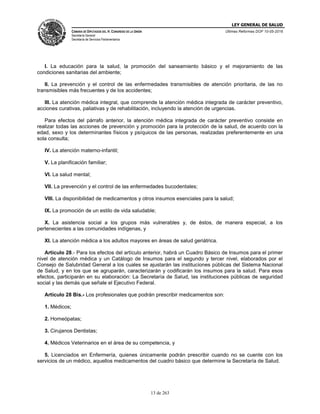 LEY GENERAL DE SALUD
CÁMARA DE DIPUTADOS DEL H. CONGRESO DE LA UNIÓN
Secretaría General
Secretaría de Servicios Parlamentarios
Últimas Reformas DOF 10-05-2016
13 de 263
I. La educación para la salud, la promoción del saneamiento básico y el mejoramiento de las
condiciones sanitarias del ambiente;
II. La prevención y el control de las enfermedades transmisibles de atención prioritaria, de las no
transmisibles más frecuentes y de los accidentes;
III. La atención médica integral, que comprende la atención médica integrada de carácter preventivo,
acciones curativas, paliativas y de rehabilitación, incluyendo la atención de urgencias.
Para efectos del párrafo anterior, la atención médica integrada de carácter preventivo consiste en
realizar todas las acciones de prevención y promoción para la protección de la salud, de acuerdo con la
edad, sexo y los determinantes físicos y psíquicos de las personas, realizadas preferentemente en una
sola consulta;
IV. La atención materno-infantil;
V. La planificación familiar;
VI. La salud mental;
VII. La prevención y el control de las enfermedades bucodentales;
VIII. La disponibilidad de medicamentos y otros insumos esenciales para la salud;
IX. La promoción de un estilo de vida saludable;
X. La asistencia social a los grupos más vulnerables y, de éstos, de manera especial, a los
pertenecientes a las comunidades indígenas, y
XI. La atención médica a los adultos mayores en áreas de salud geriátrica.
Artículo 28.- Para los efectos del artículo anterior, habrá un Cuadro Básico de Insumos para el primer
nivel de atención médica y un Catálogo de Insumos para el segundo y tercer nivel, elaborados por el
Consejo de Salubridad General a los cuales se ajustarán las instituciones públicas del Sistema Nacional
de Salud, y en los que se agruparán, caracterizarán y codificarán los insumos para la salud. Para esos
efectos, participarán en su elaboración: La Secretaría de Salud, las instituciones públicas de seguridad
social y las demás que señale el Ejecutivo Federal.
Artículo 28 Bis.- Los profesionales que podrán prescribir medicamentos son:
1. Médicos;
2. Homeópatas;
3. Cirujanos Dentistas;
4. Médicos Veterinarios en el área de su competencia, y
5. Licenciados en Enfermería, quienes únicamente podrán prescribir cuando no se cuente con los
servicios de un médico, aquellos medicamentos del cuadro básico que determine la Secretaría de Salud.
 