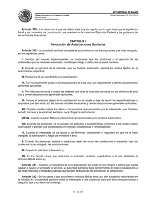LEY GENERAL DE SALUD
CÁMARA DE DIPUTADOS DEL H. CONGRESO DE LA UNIÓN
Secretaría General
Secretaría de Servicios Parlamentarios
Últimas Reformas DOF 10-05-2016
131 de 263
Artículo 379.- Los derechos a que se refiere esta Ley se regirán por lo que disponga la legislación
fiscal y los convenios de coordinación que celebren en la materia el Ejecutivo Federal y los gobiernos de
las entidades federativas.
CAPITULO II
Revocación de Autorizaciones Sanitarias
Artículo 380.- La autoridad sanitaria competente podrá revocar las autorizaciones que haya otorgado,
en los siguientes casos:
I. Cuando, por causas supervenientes, se compruebe que los productos o el ejercicio de las
actividades que se hubieren autorizado, constituyan riesgo o daño para la salud humana;
II. Cuando el ejercicio de la actividad que se hubiere autorizado, exceda los límites fijados en la
autorización respectiva;
III. Porque se dé un uso distinto a la autorización;
IV. Por incumplimiento grave a las disposiciones de esta Ley, sus reglamentos y demás disposiciones
generales aplicables;
V. Por reiterada renuncia a acatar las órdenes que dicte la autoridad sanitaria, en los términos de esta
Ley y demás disposiciones generales aplicables;
VI. Porque el producto objeto de la autorización no se ajuste o deje de reunir las especificaciones o
requisitos que fijen esta Ley, las normas oficiales mexicanas y demás disposiciones generales aplicables;
VII. Cuando resulten falsos los datos o documentos proporcionados por el interesado, que hubieren
servido de base a la autoridad sanitaria, para otorgar la autorización;
VII bis. Cuando resulten falsos los dictámenes proporcionados por terceros autorizados;
VIII. Cuando los productos ya no posean los atributos o características conforme a los cuales fueron
autorizados o pierdan sus propiedades preventivas, terapéuticas o rehabilitatorias;
IX. Cuando el interesado no se ajuste a los términos, condiciones y requisitos en que se le haya
otorgado la autorización o haga uso indebido a ésta;
X. Cuando las personas, objetos o productos dejen de reunir las condiciones o requisitos bajo los
cuales se hayan otorgado las autorizaciones;
XI. Cuando lo solicite el interesado, y
XII. En los demás casos que determine la autoridad sanitaria, sujetándose a lo que establece el
Artículo 428 de esta Ley.
Artículo 381.- Cuando la revocación de una autorización se funde en los riesgos o daños que pueda
causar o cause un producto o servicio, la autoridad sanitaria dará conocimiento de tales revocaciones a
las dependencias y entidades públicas que tengan atribuciones de orientación al consumidor.
Artículo 382.- En los casos a que se refiere el Artículo 380 de esta Ley, con excepción del previsto en
la fracción XI, la autoridad sanitaria citará al interesado a una audiencia para que éste ofrezca pruebas y
alegue lo que a su derecho convenga.
 