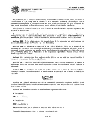 LEY GENERAL DE SALUD
CÁMARA DE DIPUTADOS DEL H. CONGRESO DE LA UNIÓN
Secretaría General
Secretaría de Servicios Parlamentarios
Últimas Reformas DOF 10-05-2016
132 de 263
En el citatorio, que se entregará personalmente al interesado, se le hará saber la causa que motive el
procedimiento, el lugar, día y hora de celebración de la audiencia, el derecho que tiene para ofrecer
pruebas y alegar lo que a su interés convenga, así como el apercibimiento de que si no comparece sin
justa causa, la resolución se dictará tomando en cuenta sólo las constancias del expediente.
La audiencia se celebrará dentro de un plazo no menor de cinco días hábiles, contados a partir del día
siguiente de la notificación.
En los casos en que las autoridades sanitarias fundadamente no puedan realizar la notificación en
forma personal, ésta se practicará tratándose de la Secretaría de Salud, a través del Diario Oficial de la
Federación, y tratándose de las Entidades Federativas, a través de las gacetas o periódicos oficiales.
Artículo 383.- En la substanciación del procedimiento de la revocación de autorizaciones, se
observará lo dispuesto por los Artículos 442 y 450 de esta Ley.
Artículo 384.- La audiencia se celebrará el día y hora señalados, con o sin la asistencia del
interesado. En este último caso, se deberá dar cuenta con la copia del citatorio que se hubiere girado al
interesado y con la constancia que acredite que le fue efectivamente entregado o con el ejemplar, en su
caso, del Diario Oficial de la Federación o de las gacetas o periódicos oficiales en que hubiere
aparecido publicado el citatorio.
Artículo 385.- La celebración de la audiencia podrá diferirse por una sola vez, cuando lo solicite el
interesado por una causa debidamente justificada.
Artículo 386.- La autoridad sanitaria competente emitirá la resolución que corresponda, al concluir la
audiencia o dentro de los cinco días hábiles siguientes, la cual se notificará de manera personal al
interesado.
Artículo 387.- La resolución de revocación surtirá efectos, en su caso, de clausura definitiva,
prohibición de venta, prohibición de uso o de ejercicio de las actividades a que se refiera la autorización
revocada.
CAPITULO III
Certificados
Artículo 388.- Para los efectos de esta Ley, se entiende por certificado la constancia expedida en los
términos que establezcan las autoridades sanitarias competentes, para la comprobación o información de
determinados hechos.
Artículo 389.- Para fines sanitarios se extenderán los siguientes certificados:
I. Prenupciales;
I Bis. De nacimiento;
II. De defunción;
III. De muerte fetal, y
IV. De exportación a que se refieren los artículos 287 y 288 de esta ley, y
V. Los demás que se determinen en esta ley y sus reglamentos.
 