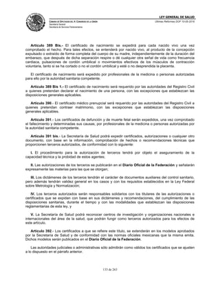 LEY GENERAL DE SALUD
CÁMARA DE DIPUTADOS DEL H. CONGRESO DE LA UNIÓN
Secretaría General
Secretaría de Servicios Parlamentarios
Últimas Reformas DOF 10-05-2016
133 de 263
Artículo 389 Bis.- El certificado de nacimiento se expedirá para cada nacido vivo una vez
comprobado el hecho. Para tales efectos, se entenderá por nacido vivo, al producto de la concepción
expulsado o extraído de forma completa del cuerpo de su madre, independientemente de la duración del
embarazo, que después de dicha separación respire o dé cualquier otra señal de vida como frecuencia
cardiaca, pulsaciones de cordón umbilical o movimientos efectivos de los músculos de contracción
voluntaria, tanto si se ha cortado o no el cordón umbilical y esté o no desprendida la placenta.
El certificado de nacimiento será expedido por profesionales de la medicina o personas autorizadas
para ello por la autoridad sanitaria competente.
Artículo 389 Bis 1.- El certificado de nacimiento será requerido por las autoridades del Registro Civil
a quienes pretendan declarar el nacimiento de una persona, con las excepciones que establezcan las
disposiciones generales aplicables.
Artículo 390.- El certificado médico prenupcial será requerido por las autoridades del Registro Civil a
quienes pretendan contraer matrimonio, con las excepciones que establezcan las disposiciones
generales aplicables.
Artículo 391.- Los certificados de defunción y de muerte fetal serán expedidos, una vez comprobado
el fallecimiento y determinadas sus causas, por profesionales de la medicina o personas autorizadas por
la autoridad sanitaria competente.
Artículo 391 bis.- La Secretaría de Salud podrá expedir certificados, autorizaciones o cualquier otro
documento, con base en la información, comprobación de hechos o recomendaciones técnicas que
proporcionen terceros autorizados, de conformidad con lo siguiente:
I. El procedimiento para la autorización de terceros tendrá por objeto el aseguramiento de la
capacidad técnica y la probidad de estos agentes;
II. Las autorizaciones de los terceros se publicarán en el Diario Oficial de la Federación y señalarán
expresamente las materias para las que se otorgan;
III. Los dictámenes de los terceros tendrán el carácter de documentos auxiliares del control sanitario,
pero además tendrán validez general en los casos y con los requisitos establecidos en la Ley Federal
sobre Metrología y Normalización;
IV. Los terceros autorizados serán responsables solidarios con los titulares de las autorizaciones o
certificados que se expidan con base en sus dictámenes y recomendaciones, del cumplimiento de las
disposiciones sanitarias, durante el tiempo y con las modalidades que establezcan las disposiciones
reglamentarias de esta ley, y
V. La Secretaría de Salud podrá reconocer centros de investigación y organizaciones nacionales e
internacionales del área de la salud, que podrán fungir como terceros autorizados para los efectos de
este artículo.
Artículo 392.- Los certificados a que se refiere este título, se extenderán en los modelos aprobados
por la Secretaría de Salud y de conformidad con las normas oficiales mexicanas que la misma emita.
Dichos modelos serán publicados en el Diario Oficial de la Federación.
Las autoridades judiciales o administrativas sólo admitirán como válidos los certificados que se ajusten
a lo dispuesto en el párrafo anterior.
 