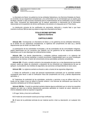 LEY GENERAL DE SALUD
CÁMARA DE DIPUTADOS DEL H. CONGRESO DE LA UNIÓN
Secretaría General
Secretaría de Servicios Parlamentarios
Últimas Reformas DOF 10-05-2016
134 de 263
La Secretaría de Salud, los gobiernos de las entidades federativas y los Servicios Estatales de Salud,
en el ámbito de sus respectivas competencias y de conformidad con la normatividad que se expida para
tal efecto, llevarán a cabo acciones necesarias para la implementación de los certificados a que se refiere
este Título, incluyendo las relacionadas con la captura, generación e intercambio de la información
relacionada con la expedición de dichos certificados y de acuerdo a lo dispuesto por el Título Sexto.
La distribución primaria de los certificados de nacimiento, defunción y muerte fetal a que hace
mención el artículo 389 de esta Ley estará a cargo de la Secretaría de Salud.
TITULO DECIMO SEPTIMO
Vigilancia Sanitaria
CAPITULO UNICO
Artículo 393.- Corresponde a la Secretaría de Salud y a los gobiernos de las entidades federativas,
en el ámbito de sus respectivas competencias, la vigilancia del cumplimiento de esta Ley y demás
disposiciones que se dicten con base en ella.
La participación de las autoridades municipales y de las autoridades de las comunidades indígenas,
estará determinada por los convenios que celebren con los gobiernos de las respectivas entidades
federativas y por lo que dispongan los ordenamientos locales.
Artículo 394.- Las demás dependencias y entidades públicas coadyuvarán a la vigilancia del
cumplimiento de las normas sanitarias y cuando encontraren irregularidades que a su juicio constituyan
violaciones a las mismas, lo harán del conocimiento de las autoridades sanitarias competentes.
Artículo 395.- El acto u omisión contrario a los preceptos de esta Ley y a las disposiciones que de ella
emanen, podrá ser objeto de orientación y educación de los infractores con independencia de que se
apliquen, si procedieren, las medidas de seguridad y las sanciones correspondientes en esos casos.
Artículo 396.- La vigilancia sanitaria se llevará a cabo a través de las siguientes diligencias:
I. Visitas de verificación a cargo del personal expresamente autorizado por la autoridad sanitaria
competente para llevar a cabo la verificación física del cumplimiento de la ley y demás disposiciones
aplicables, y
II. Tratándose de publicidad de las actividades, productos y servicios a que se refiere esta Ley, a
través de las visitas a que se refiere la fracción anterior o de informes de verificación que reúnan los
requisitos señalados por el Artículo siguiente.
Artículo 396 Bis.- Cuando la autoridad sanitaria detecte alguna publicidad que no reúna los requisitos
exigidos por esta Ley y demás disposiciones generales aplicables en materia de salud, elaborará un
informe detallado donde se exprese lo siguiente:
I. El lugar, fecha y hora de la verificación;
II. El medio de comunicación social que se haya verificado;
III. El texto de la publicidad anómala de ser material escrito o bien su descripción, en cualquier otro
caso, y
 