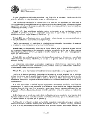LEY GENERAL DE SALUD
CÁMARA DE DIPUTADOS DEL H. CONGRESO DE LA UNIÓN
Secretaría General
Secretaría de Servicios Parlamentarios
Últimas Reformas DOF 10-05-2016
135 de 263
IV. Las irregularidades sanitarias detectadas y las violaciones a esta Ley y demás disposiciones
generales aplicables en materia de salud, en que se hubiere incurrido.
En el supuesto de que el medio de comunicación social verificado sea la prensa u otra publicación, el
informe de verificación deberá integrarse invariablemente con una copia de la parte relativa que contenga
la publicidad anómala, donde se aprecie, además, del texto o mensaje publicitario, la denominación del
periódico o publicación y su fecha.
Artículo 397.- Las autoridades sanitarias podrán encomendar a sus verificadores, además,
actividades de orientación, educación y aplicación, en su caso, de las medidas de seguridad a que se
refieren las fracciones VII y X del Artículo 404 de esta Ley.
Artículo 398.- Las verificaciones podrán ser ordinarias y extraordinarias. Las primeras se efectuarán
en días y horas hábiles y las segundas en cualquier tiempo.
Para los efectos de esta Ley, tratándose de establecimientos industriales, comerciales o de servicios,
se considerarán horas hábiles las de su funcionamiento habitual.
Artículo 399.- Los verificadores, para practicar visitas, deberán estar provistos de órdenes escritas,
con firma autógrafa expedidas por las autoridades sanitarias competentes, en las que se deberá precisar
el lugar o zona que ha de verificarse, el objeto de la visita, el alcance que debe tener y las disposiciones
legales que la fundamenten.
Artículo 400.- Los verificadores en el ejercicio de sus funciones tendrán libre acceso a los edificios,
establecimientos comerciales, industriales, de servicio y, en general a todos los lugares a que hace
referencia esta ley.
Los propietarios, responsables, encargados u ocupantes de establecimientos o conductores de los
transportes objeto de verificación, estarán obligados a permitir el acceso y a dar facilidades e informes a
los verificadores para el desarrollo de su labor.
Artículo 401.- En la diligencia de verificación sanitaria se deberán observar las siguientes reglas:
I. Al iniciar la visita al verificador deberá exhibir la credencial vigente, expedida por la Autoridad
sanitaria competente, que lo acredite legalmente para desempeñar dicha función, así como la orden
expresa a que se refiere el Artículo 399 de esta ley, de la que deberá dejar copia al propietario,
responsable, encargado u ocupante del establecimiento. Esta circunstancia se deberá anotar en el acta
correspondiente;
II. Al inicio de la visita, se deberá requerir al propietario, responsable, encargado u ocupante del
establecimiento, o conductor del transporte, que proponga a dos testigos que deberán permanecer
durante el desarrollo de la visita. Ante la negativa o ausencia del visitado, los designará la autoridad que
practique la verificación. Estas circunstancias, el nombre, domicilio y firma de los testigos, se hará constar
en el acta;
III. En el acta que se levante con motivo de la verificación, se harán constar las circunstancias de la
diligencia, las deficiencias o anomalías sanitarias observadas, el número y tipo de muestras tomadas o en
su caso las medidas de seguridad que se ejecuten, y
IV. Al concluir la verificación, se dará oportunidad al propietario, responsable, encargado u ocupante
del establecimiento o conductor del transporte, de manifestar lo que a su derecho convenga, asentando
su dicho en el acta respectiva y recabando su firma en el propio documento, del que se le entregará una
 