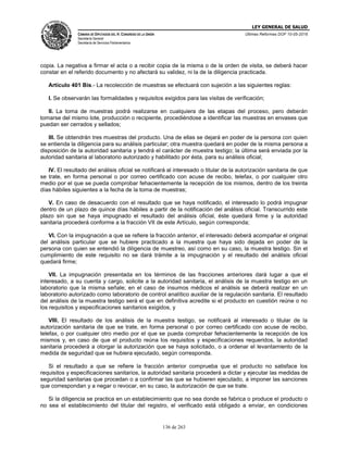 LEY GENERAL DE SALUD
CÁMARA DE DIPUTADOS DEL H. CONGRESO DE LA UNIÓN
Secretaría General
Secretaría de Servicios Parlamentarios
Últimas Reformas DOF 10-05-2016
136 de 263
copia. La negativa a firmar el acta o a recibir copia de la misma o de la orden de visita, se deberá hacer
constar en el referido documento y no afectará su validez, ni la de la diligencia practicada.
Artículo 401 Bis.- La recolección de muestras se efectuará con sujeción a las siguientes reglas:
I. Se observarán las formalidades y requisitos exigidos para las visitas de verificación;
II. La toma de muestras podrá realizarse en cualquiera de las etapas del proceso, pero deberán
tomarse del mismo lote, producción o recipiente, procediéndose a identificar las muestras en envases que
puedan ser cerrados y sellados;
III. Se obtendrán tres muestras del producto. Una de ellas se dejará en poder de la persona con quien
se entienda la diligencia para su análisis particular; otra muestra quedará en poder de la misma persona a
disposición de la autoridad sanitaria y tendrá el carácter de muestra testigo; la última será enviada por la
autoridad sanitaria al laboratorio autorizado y habilitado por ésta, para su análisis oficial;
IV. El resultado del análisis oficial se notificará al interesado o titular de la autorización sanitaria de que
se trate, en forma personal o por correo certificado con acuse de recibo, telefax, o por cualquier otro
medio por el que se pueda comprobar fehacientemente la recepción de los mismos, dentro de los treinta
días hábiles siguientes a la fecha de la toma de muestras;
V. En caso de desacuerdo con el resultado que se haya notificado, el interesado lo podrá impugnar
dentro de un plazo de quince días hábiles a partir de la notificación del análisis oficial. Transcurrido este
plazo sin que se haya impugnado el resultado del análisis oficial, éste quedará firme y la autoridad
sanitaria procederá conforme a la fracción VII de este Artículo, según corresponda;
VI. Con la impugnación a que se refiere la fracción anterior, el interesado deberá acompañar el original
del análisis particular que se hubiere practicado a la muestra que haya sido dejada en poder de la
persona con quien se entendió la diligencia de muestreo, así como en su caso, la muestra testigo. Sin el
cumplimiento de este requisito no se dará trámite a la impugnación y el resultado del análisis oficial
quedará firme;
VII. La impugnación presentada en los términos de las fracciones anteriores dará lugar a que el
interesado, a su cuenta y cargo, solicite a la autoridad sanitaria, el análisis de la muestra testigo en un
laboratorio que la misma señale; en el caso de insumos médicos el análisis se deberá realizar en un
laboratorio autorizado como laboratorio de control analítico auxiliar de la regulación sanitaria. El resultado
del análisis de la muestra testigo será el que en definitiva acredite si el producto en cuestión reúne o no
los requisitos y especificaciones sanitarios exigidos, y
VIII. El resultado de los análisis de la muestra testigo, se notificará al interesado o titular de la
autorización sanitaria de que se trate, en forma personal o por correo certificado con acuse de recibo,
telefax, o por cualquier otro medio por el que se pueda comprobar fehacientemente la recepción de los
mismos y, en caso de que el producto reúna los requisitos y especificaciones requeridos, la autoridad
sanitaria procederá a otorgar la autorización que se haya solicitado, o a ordenar el levantamiento de la
medida de seguridad que se hubiera ejecutado, según corresponda.
Si el resultado a que se refiere la fracción anterior comprueba que el producto no satisface los
requisitos y especificaciones sanitarios, la autoridad sanitaria procederá a dictar y ejecutar las medidas de
seguridad sanitarias que procedan o a confirmar las que se hubieren ejecutado, a imponer las sanciones
que correspondan y a negar o revocar, en su caso, la autorización de que se trate.
Si la diligencia se practica en un establecimiento que no sea donde se fabrica o produce el producto o
no sea el establecimiento del titular del registro, el verificado está obligado a enviar, en condiciones
 