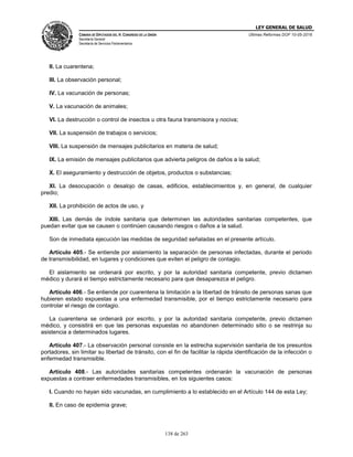 LEY GENERAL DE SALUD
CÁMARA DE DIPUTADOS DEL H. CONGRESO DE LA UNIÓN
Secretaría General
Secretaría de Servicios Parlamentarios
Últimas Reformas DOF 10-05-2016
138 de 263
II. La cuarentena;
III. La observación personal;
IV. La vacunación de personas;
V. La vacunación de animales;
VI. La destrucción o control de insectos u otra fauna transmisora y nociva;
VII. La suspensión de trabajos o servicios;
VIII. La suspensión de mensajes publicitarios en materia de salud;
IX. La emisión de mensajes publicitarios que advierta peligros de daños a la salud;
X. El aseguramiento y destrucción de objetos, productos o substancias;
XI. La desocupación o desalojo de casas, edificios, establecimientos y, en general, de cualquier
predio;
XII. La prohibición de actos de uso, y
XIII. Las demás de índole sanitaria que determinen las autoridades sanitarias competentes, que
puedan evitar que se causen o continúen causando riesgos o daños a la salud.
Son de inmediata ejecución las medidas de seguridad señaladas en el presente artículo.
Artículo 405.- Se entiende por aislamiento la separación de personas infectadas, durante el periodo
de transmisibilidad, en lugares y condiciones que eviten el peligro de contagio.
El aislamiento se ordenará por escrito, y por la autoridad sanitaria competente, previo dictamen
médico y durará el tiempo estrictamente necesario para que desaparezca el peligro.
Artículo 406.- Se entiende por cuarentena la limitación a la libertad de tránsito de personas sanas que
hubieren estado expuestas a una enfermedad transmisible, por el tiempo estrictamente necesario para
controlar el riesgo de contagio.
La cuarentena se ordenará por escrito, y por la autoridad sanitaria competente, previo dictamen
médico, y consistirá en que las personas expuestas no abandonen determinado sitio o se restrinja su
asistencia a determinados lugares.
Artículo 407.- La observación personal consiste en la estrecha supervisión sanitaria de los presuntos
portadores, sin limitar su libertad de tránsito, con el fin de facilitar la rápida identificación de la infección o
enfermedad transmisible.
Artículo 408.- Las autoridades sanitarias competentes ordenarán la vacunación de personas
expuestas a contraer enfermedades transmisibles, en los siguientes casos:
I. Cuando no hayan sido vacunadas, en cumplimiento a lo establecido en el Artículo 144 de esta Ley;
II. En caso de epidemia grave;
 