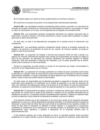 LEY GENERAL DE SALUD
CÁMARA DE DIPUTADOS DEL H. CONGRESO DE LA UNIÓN
Secretaría General
Secretaría de Servicios Parlamentarios
Últimas Reformas DOF 10-05-2016
139 de 263
III. Si existiere peligro de invasión de dichos padecimientos en el territorio nacional, y
IV. Cuando así se requiera de acuerdo con las disposiciones internacionales aplicables.
Artículo 409.- Las autoridades sanitarias competentes podrán ordenar o proceder a la vacunación de
animales que puedan constituirse en transmisores de enfermedades al hombre o que pongan en riesgo
su salud, en coordinación, en su caso, con las dependencias encargadas de la sanidad animal.
Artículo 410.- Las autoridades sanitarias competentes ejecutarán las medidas necesarias para la
destrucción o control de insectos u otra fauna transmisora y nociva, cuando éstos constituyan un peligro
grave para la salud de las personas.
En todo caso, se dará a las dependencias encargadas de la sanidad animal la intervención que
corresponda.
Artículo 411.- Las autoridades sanitarias competentes podrán ordenar la inmediata suspensión de
trabajos o de servicios o la prohibición de actos de uso, cuando, de continuar aquéllos, se ponga en
peligro la salud de las personas.
Artículo 412.- La suspensión de trabajos o servicios será temporal. Podrá ser total o parcial y se
aplicará por el tiempo estrictamente necesario para corregir las irregularidades que pongan en peligro la
salud de las personas. Se ejecutarán las acciones necesarias que permitan asegurar la referida
suspensión. Esta será levantada a instancias del interesado o por la propia autoridad que la ordenó,
cuando cese la causa por la cual fue decretada.
Durante la suspensión se podrá permitir el acceso de las personas que tengan encomendada la
corrección de las irregularidades que la motivaron.
Artículo 413.- La suspensión de mensajes publicitarios en materia de salud, procederá cuando éstos
se difundan por cualquier medio de comunicación social contraviniendo lo dispuesto en esta ley y demás
ordenamientos aplicables o cuando la Secretaría de Salud determine que el contenido de los mensajes
afecta o induce a actos que pueden afectar la salud pública.
En estos casos, los responsables de la publicidad procederán a suspender el mensaje, dentro de las
veinticuatro horas siguientes a la notificación de la medida de seguridad, si se trata de emisiones de
radio, cine, televisión, de publicaciones diarias o de anuncios en la vía pública. En caso de publicaciones
periódicas, la suspensión surtirá efectos a partir del siguiente ejemplar en el que apareció el mensaje.
Artículo 414.- El aseguramiento de objetos, productos o substancias, tendrá lugar cuando se presuma
que pueden ser nocivos para la salud de las personas o carezcan de los requisitos esenciales que se
establezcan en esta ley. La autoridad sanitaria competente podrá retenerlos o dejarlos en depósito hasta
en tanto se determine, previo dictamen de laboratorio acreditado, cuál será su destino.
Si el dictamen indicara que el bien asegurado no es nocivo pero carece de los requisitos esenciales
establecidos en esta Ley y demás disposiciones generales aplicables, la autoridad sanitaria concederá al
interesado un plazo hasta de treinta días para que tramite el cumplimiento de los requisitos omitidos. Si
dentro de este plazo el interesado no realizara el trámite indicado o no gestionara la recuperación
acreditando el cumplimiento de lo ordenado por la autoridad sanitaria, se entenderá que la materia del
aseguramiento causa abandono y quedará a disposición de la autoridad sanitaria para su
aprovechamiento lícito.
Si del dictamen resultara que el bien asegurado es nocivo, la autoridad sanitaria, dentro del plazo
establecido en el anterior párrafo y previa la observancia de la garantía de audiencia, podrá determinar
 