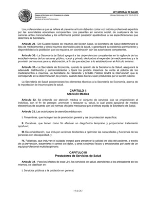 LEY GENERAL DE SALUD
CÁMARA DE DIPUTADOS DEL H. CONGRESO DE LA UNIÓN
Secretaría General
Secretaría de Servicios Parlamentarios
Últimas Reformas DOF 10-05-2016
14 de 263
Los profesionales a que se refiere el presente artículo deberán contar con cédula profesional expedida
por las autoridades educativas competentes. Los pasantes en servicio social, de cualquiera de las
carreras antes mencionadas y los enfermeros podrán prescribir ajustándose a las especificaciones que
determine la Secretaría.
Artículo 29.- Del Cuadro Básico de Insumos del Sector Salud, la Secretaría de Salud determinará la
lista de medicamentos y otros insumos esenciales para la salud, y garantizará su existencia permanente y
disponibilidad a la población que los requiera, en coordinación con las autoridades competentes.
Artículo 30.- La Secretaría de Salud apoyará a las dependencias competentes en la vigilancia de los
establecimientos de los sectores público, social y privado dedicados al expendio de medicamentos y a la
provisión de insumos para su elaboración, a fin de que adecúen a lo establecido en el Artículo anterior.
Artículo 31.- La Secretaría de Economía, oyendo la opinión de la Secretaría de Salud, asegurará la
adecuada distribución y comercialización y fijará los precios máximos de venta al público de los
medicamentos e insumos. La Secretaría de Hacienda y Crédito Público tendrá la intervención que le
corresponda en la determinación de precios, cuando tales bienes sean producidos por el sector público.
La Secretaría de Salud proporcionará los elementos técnicos a la Secretaría de Economía, acerca de
la importación de insumos para la salud.
CAPITULO II
Atención Médica
Artículo 32. Se entiende por atención médica el conjunto de servicios que se proporcionan al
individuo, con el fin de proteger, promover y restaurar su salud, la cual podrá apoyarse de medios
electrónicos de acuerdo con las normas oficiales mexicanas que al efecto expida la Secretaría de Salud.
Artículo 33. Las actividades de atención médica son:
I. Preventivas, que incluyen las de promoción general y las de protección específica;
II. Curativas, que tienen como fin efectuar un diagnóstico temprano y proporcionar tratamiento
oportuno;
III. De rehabilitación, que incluyen acciones tendientes a optimizar las capacidades y funciones de las
personas con discapacidad, y
IV. Paliativas, que incluyen el cuidado integral para preservar la calidad de vida del paciente, a través
de la prevención, tratamiento y control del dolor, y otros síntomas físicos y emocionales por parte de un
equipo profesional multidisciplinario.
CAPITULO III
Prestadores de Servicios de Salud
Artículo 34.- Para los efectos de esta Ley, los servicios de salud, atendiendo a los prestadores de los
mismos, se clasifican en:
I. Servicios públicos a la población en general;
 