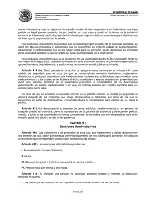 LEY GENERAL DE SALUD
CÁMARA DE DIPUTADOS DEL H. CONGRESO DE LA UNIÓN
Secretaría General
Secretaría de Servicios Parlamentarios
Últimas Reformas DOF 10-05-2016
140 de 263
que el interesado y bajo la vigilancia de aquella someta el bien asegurado a un tratamiento que haga
posible su legal aprovechamiento, de ser posible, en cuyo caso y previo el dictamen de la autoridad
sanitaria, el interesado podrá disponer de los bienes que haya sometido a tratamiento para destinarlos a
los fines que la propia autoridad le señale.
Los productos perecederos asegurados que se descompongan en poder de la autoridad sanitaria, así
como los objetos, productos o substancias que se encuentren en evidente estado de descomposición,
adulteración o contaminación que no los hagan aptos para su consumo, serán destruidos de inmediato
por la autoridad sanitaria, la que levantará un acta circunstanciada de la destrucción.
Los productos perecederos que no se reclamen por los interesados dentro de las veinticuatro horas de
que hayan sido asegurados, quedarán a disposición de la autoridad sanitaria la que los entregará para su
aprovechamiento, de preferencia, a instituciones de asistencia social públicas o privadas.
Artículo 414 Bis. Será procedente la acción de aseguramiento prevista en el artículo 414 como
medida de seguridad, para el caso de que se comercialicen remedios herbolarios, suplementos
alimenticios o productos cosméticos que indebidamente hubieren sido publicitados o promovidos como
medicamentos o a los cuales se les hubiera atribuido cualidades o efectos terapéuticos, presentándolos
como una solución definitiva en el tratamiento preventivo o rehabilitatorio de un determinado
padecimiento, no siendo medicamentos y sin que los mismos cuenten con registro sanitario para ser
considerados como tales.
En caso de que se actualice el supuesto previsto en el párrafo anterior, la medida de seguridad se
aplicará respecto de los productos que tenga almacenados el fabricante, así como de los que se
encuentren en poder de distribuidores, comercializadores o comerciantes para efectos de su venta al
público.
Artículo 415.- La desocupación o desalojo de casas, edificios, establecimientos y, en general, de
cualquier predio, se ordenará, previa la observancia de la garantía de audiencia y de dictamen pericial,
cuando, a juicio de las autoridades sanitarias competentes, se considere que es indispensable para evitar
un daño grave a la salud o la vida de las personas.
CAPITULO II
Sanciones Administrativas
Artículo 416.- Las violaciones a los preceptos de esta Ley, sus reglamentos y demás disposiciones
que emanen de ella, serán sancionadas administrativamente por las autoridades sanitarias, sin perjuicio
de las penas que correspondan cuando sean constitutivas de delitos.
Artículo 417.- Las sanciones administrativas podrán ser:
I. Amonestación con apercibimiento;
II. Multa;
III. Clausura temporal o definitiva, que podrá ser parcial o total, y
IV. Arresto hasta por treinta y seis horas.
Artículo 418.- Al imponer una sanción, la autoridad sanitaria fundará y motivará la resolución,
tomando en cuenta:
I. Los daños que se hayan producido o puedan producirse en la salud de las personas;
 