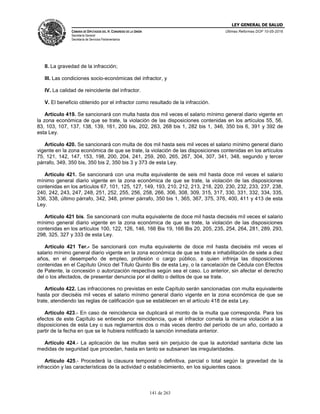 LEY GENERAL DE SALUD
CÁMARA DE DIPUTADOS DEL H. CONGRESO DE LA UNIÓN
Secretaría General
Secretaría de Servicios Parlamentarios
Últimas Reformas DOF 10-05-2016
141 de 263
II. La gravedad de la infracción;
III. Las condiciones socio-económicas del infractor, y
IV. La calidad de reincidente del infractor.
V. El beneficio obtenido por el infractor como resultado de la infracción.
Artículo 419. Se sancionará con multa hasta dos mil veces el salario mínimo general diario vigente en
la zona económica de que se trate, la violación de las disposiciones contenidas en los artículos 55, 56,
83, 103, 107, 137, 138, 139, 161, 200 bis, 202, 263, 268 bis 1, 282 bis 1, 346, 350 bis 6, 391 y 392 de
esta Ley.
Artículo 420. Se sancionará con multa de dos mil hasta seis mil veces el salario mínimo general diario
vigente en la zona económica de que se trate, la violación de las disposiciones contenidas en los artículos
75, 121, 142, 147, 153, 198, 200, 204, 241, 259, 260, 265, 267, 304, 307, 341, 348, segundo y tercer
párrafo, 349, 350 bis, 350 bis 2, 350 bis 3 y 373 de esta Ley.
Artículo 421. Se sancionará con una multa equivalente de seis mil hasta doce mil veces el salario
mínimo general diario vigente en la zona económica de que se trate, la violación de las disposiciones
contenidas en los artículos 67, 101, 125, 127, 149, 193, 210, 212, 213, 218, 220, 230, 232, 233, 237, 238,
240, 242, 243, 247, 248, 251, 252, 255, 256, 258, 266, 306, 308, 309, 315, 317, 330, 331, 332, 334, 335,
336, 338, último párrafo, 342, 348, primer párrafo, 350 bis 1, 365, 367, 375, 376, 400, 411 y 413 de esta
Ley.
Artículo 421 bis. Se sancionará con multa equivalente de doce mil hasta dieciséis mil veces el salario
mínimo general diario vigente en la zona económica de que se trate, la violación de las disposiciones
contenidas en los artículos 100, 122, 126, 146, 166 Bis 19, 166 Bis 20, 205, 235, 254, 264, 281, 289, 293,
298, 325, 327 y 333 de esta Ley.
Artículo 421 Ter.- Se sancionará con multa equivalente de doce mil hasta dieciséis mil veces el
salario mínimo general diario vigente en la zona económica de que se trate e inhabilitación de siete a diez
años, en el desempeño de empleo, profesión o cargo público, a quien infrinja las disposiciones
contenidas en el Capítulo Único del Título Quinto Bis de esta Ley, o la cancelación de Cédula con Efectos
de Patente, la concesión o autorización respectiva según sea el caso. Lo anterior, sin afectar el derecho
del o los afectados, de presentar denuncia por el delito o delitos de que se trate.
Artículo 422. Las infracciones no previstas en este Capítulo serán sancionadas con multa equivalente
hasta por dieciséis mil veces el salario mínimo general diario vigente en la zona económica de que se
trate, atendiendo las reglas de calificación que se establecen en el artículo 418 de esta Ley.
Artículo 423.- En caso de reincidencia se duplicará el monto de la multa que corresponda. Para los
efectos de este Capítulo se entiende por reincidencia, que el infractor cometa la misma violación a las
disposiciones de esta Ley o sus reglamentos dos o más veces dentro del período de un año, contado a
partir de la fecha en que se le hubiera notificado la sanción inmediata anterior.
Artículo 424.- La aplicación de las multas será sin perjuicio de que la autoridad sanitaria dicte las
medidas de seguridad que procedan, hasta en tanto se subsanen las irregularidades.
Artículo 425.- Procederá la clausura temporal o definitiva, parcial o total según la gravedad de la
infracción y las características de la actividad o establecimiento, en los siguientes casos:
 