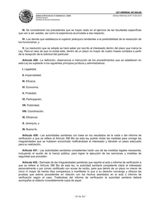 LEY GENERAL DE SALUD
CÁMARA DE DIPUTADOS DEL H. CONGRESO DE LA UNIÓN
Secretaría General
Secretaría de Servicios Parlamentarios
Últimas Reformas DOF 10-05-2016
143 de 263
III. Se considerarán los precedentes que se hayan dado en el ejercicio de las facultades específicas
que van a ser usadas, así como la experiencia acumulada a ese respecto;
IV. Los demás que establezca el superior jerárquico tendientes a la predictibilidad de la resolución de
los funcionarios, y
V. La resolución que se adopte se hará saber por escrito al interesado dentro del plazo que marca la
Ley. Para el caso de que no exista éste, dentro de un plazo no mayor de cuatro meses contados a partir
de la recepción de la solicitud del particular.
Artículo 429.- La definición, observancia e instrucción de los procedimientos que se establecen en
esta Ley se sujetarán a los siguientes principios jurídicos y administrativos:
I. Legalidad;
II. Imparcialidad;
III. Eficacia;
IV. Economía;
V. Probidad;
VI. Participación;
VII. Publicidad;
VIII. Coordinación;
IX. Eficiencia
X. Jerarquía, y
XI. Buena fe.
Artículo 430.- Las autoridades sanitarias con base en los resultados de la visita o del informe de
verificación a que se refiere el Artículo 396 Bis de esta ley podrán dictar las medidas para corregir las
irregularidades que se hubieren encontrado notificándolas al interesado y dándole un plazo adecuado
para su realización.
Artículo 431.- Las autoridades sanitarias competentes harán uso de las medidas legales necesarias,
incluyendo el auxilio de la fuerza pública, para lograr la ejecución de las sanciones y medidas de
seguridad que procedan.
Artículo 432.- Derivado de las irregularidades sanitarias que reporte el acta o informe de verificación a
que se refiere el Artículo 396 Bis de esta ley, la autoridad sanitaria competente citará al interesado
personalmente o por correo certificado con acuse de recibo, para que dentro de un plazo no menor de
cinco ni mayor de treinta días comparezca a manifestar lo que a su derecho convenga y ofrezca las
pruebas que estime procedentes en relación con los hechos asentados en el acta o informe de
verificación según el caso. Tratándose del informe de verificación la autoridad sanitaria deberá
acompañar al citatorio invariablemente copia de aquel.
 