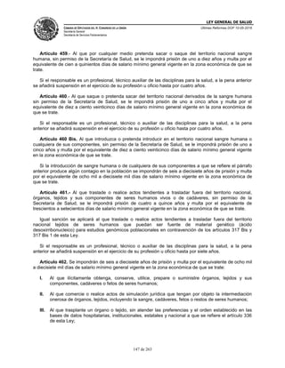 LEY GENERAL DE SALUD
CÁMARA DE DIPUTADOS DEL H. CONGRESO DE LA UNIÓN
Secretaría General
Secretaría de Servicios Parlamentarios
Últimas Reformas DOF 10-05-2016
147 de 263
Artículo 459.- Al que por cualquier medio pretenda sacar o saque del territorio nacional sangre
humana, sin permiso de la Secretaría de Salud, se le impondrá prisión de uno a diez años y multa por el
equivalente de cien a quinientos días de salario mínimo general vigente en la zona económica de que se
trate.
Si el responsable es un profesional, técnico auxiliar de las disciplinas para la salud, a la pena anterior
se añadirá suspensión en el ejercicio de su profesión u oficio hasta por cuatro años.
Artículo 460.- Al que saque o pretenda sacar del territorio nacional derivados de la sangre humana
sin permiso de la Secretaría de Salud, se le impondrá prisión de uno a cinco años y multa por el
equivalente de diez a ciento veinticinco días de salario mínimo general vigente en la zona económica de
que se trate.
Si el responsable es un profesional, técnico o auxiliar de las disciplinas para la salud, a la pena
anterior se añadirá suspensión en el ejercicio de su profesión u oficio hasta por cuatro años.
Artículo 460 Bis. Al que introduzca o pretenda introducir en el territorio nacional sangre humana o
cualquiera de sus componentes, sin permiso de la Secretaría de Salud, se le impondrá prisión de uno a
cinco años y multa por el equivalente de diez a ciento veinticinco días de salario mínimo general vigente
en la zona económica de que se trate.
Si la introducción de sangre humana o de cualquiera de sus componentes a que se refiere el párrafo
anterior produce algún contagio en la población se impondrán de seis a diecisiete años de prisión y multa
por el equivalente de ocho mil a diecisiete mil días de salario mínimo vigente en la zona económica de
que se trate.
Artículo 461.- Al que traslade o realice actos tendientes a trasladar fuera del territorio nacional,
órganos, tejidos y sus componentes de seres humanos vivos o de cadáveres, sin permiso de la
Secretaría de Salud, se le impondrá prisión de cuatro a quince años y multa por el equivalente de
trescientos a setecientos días de salario mínimo general vigente en la zona económica de que se trate.
Igual sanción se aplicará al que traslade o realice actos tendientes a trasladar fuera del territorio
nacional tejidos de seres humanos que puedan ser fuente de material genético (ácido
desoxirribonucleico) para estudios genómicos poblacionales en contravención de los artículos 317 Bis y
317 Bis 1 de esta Ley.
Si el responsable es un profesional, técnico o auxiliar de las disciplinas para la salud, a la pena
anterior se añadirá suspensión en el ejercicio de su profesión u oficio hasta por siete años.
Artículo 462. Se impondrán de seis a diecisiete años de prisión y multa por el equivalente de ocho mil
a diecisiete mil días de salario mínimo general vigente en la zona económica de que se trate:
I. Al que ilícitamente obtenga, conserve, utilice, prepare o suministre órganos, tejidos y sus
componentes, cadáveres o fetos de seres humanos;
II. Al que comercie o realice actos de simulación jurídica que tengan por objeto la intermediación
onerosa de órganos, tejidos, incluyendo la sangre, cadáveres, fetos o restos de seres humanos;
III. Al que trasplante un órgano o tejido, sin atender las preferencias y el orden establecido en las
bases de datos hospitalarias, institucionales, estatales y nacional a que se refiere el artículo 336
de esta Ley;
 