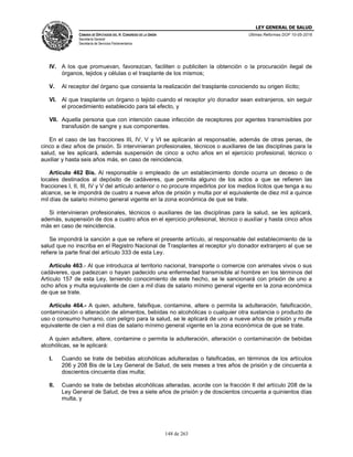 LEY GENERAL DE SALUD
CÁMARA DE DIPUTADOS DEL H. CONGRESO DE LA UNIÓN
Secretaría General
Secretaría de Servicios Parlamentarios
Últimas Reformas DOF 10-05-2016
148 de 263
IV. A los que promuevan, favorezcan, faciliten o publiciten la obtención o la procuración ilegal de
órganos, tejidos y células o el trasplante de los mismos;
V. Al receptor del órgano que consienta la realización del trasplante conociendo su origen ilícito;
VI. Al que trasplante un órgano o tejido cuando el receptor y/o donador sean extranjeros, sin seguir
el procedimiento establecido para tal efecto, y
VII. Aquella persona que con intención cause infección de receptores por agentes transmisibles por
transfusión de sangre y sus componentes.
En el caso de las fracciones III, IV, V y VI se aplicarán al responsable, además de otras penas, de
cinco a diez años de prisión. Si intervinieran profesionales, técnicos o auxiliares de las disciplinas para la
salud, se les aplicará, además suspensión de cinco a ocho años en el ejercicio profesional, técnico o
auxiliar y hasta seis años más, en caso de reincidencia.
Artículo 462 Bis. Al responsable o empleado de un establecimiento donde ocurra un deceso o de
locales destinados al depósito de cadáveres, que permita alguno de los actos a que se refieren las
fracciones I, II, III, IV y V del artículo anterior o no procure impedirlos por los medios lícitos que tenga a su
alcance, se le impondrá de cuatro a nueve años de prisión y multa por el equivalente de diez mil a quince
mil días de salario mínimo general vigente en la zona económica de que se trate.
Si intervinieran profesionales, técnicos o auxiliares de las disciplinas para la salud, se les aplicará,
además, suspensión de dos a cuatro años en el ejercicio profesional, técnico o auxiliar y hasta cinco años
más en caso de reincidencia.
Se impondrá la sanción a que se refiere el presente artículo, al responsable del establecimiento de la
salud que no inscriba en el Registro Nacional de Trasplantes al receptor y/o donador extranjero al que se
refiere la parte final del artículo 333 de esta Ley.
Artículo 463.- Al que introduzca al territorio nacional, transporte o comercie con animales vivos o sus
cadáveres, que padezcan o hayan padecido una enfermedad transmisible al hombre en los términos del
Artículo 157 de esta Ley, teniendo conocimiento de este hecho, se le sancionará con prisión de uno a
ocho años y multa equivalente de cien a mil días de salario mínimo general vigente en la zona económica
de que se trate.
Artículo 464.- A quien, adultere, falsifique, contamine, altere o permita la adulteración, falsificación,
contaminación o alteración de alimentos, bebidas no alcohólicas o cualquier otra sustancia o producto de
uso o consumo humano, con peligro para la salud, se le aplicará de uno a nueve años de prisión y multa
equivalente de cien a mil días de salario mínimo general vigente en la zona económica de que se trate.
A quien adultere, altere, contamine o permita la adulteración, alteración o contaminación de bebidas
alcohólicas, se le aplicará:
I. Cuando se trate de bebidas alcohólicas adulteradas o falsificadas, en términos de los artículos
206 y 208 Bis de la Ley General de Salud, de seis meses a tres años de prisión y de cincuenta a
doscientos cincuenta días multa;
II. Cuando se trate de bebidas alcohólicas alteradas, acorde con la fracción II del artículo 208 de la
Ley General de Salud, de tres a siete años de prisión y de doscientos cincuenta a quinientos días
multa, y
 