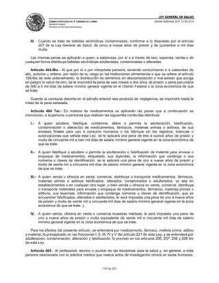 LEY GENERAL DE SALUD
CÁMARA DE DIPUTADOS DEL H. CONGRESO DE LA UNIÓN
Secretaría General
Secretaría de Servicios Parlamentarios
Últimas Reformas DOF 10-05-2016
149 de 263
III. Cuando se trate de bebidas alcohólicas contaminadas, conforme a lo dispuesto por el artículo
207 de la Ley General de Salud, de cinco a nueve años de prisión y de quinientos a mil días
multa.
Las mismas penas se aplicarán a quien, a sabiendas, por sí o a través de otro, expenda, venda o de
cualquier forma distribuya bebidas alcohólicas adulteradas, contaminadas o alteradas.
Artículo 464-Bis.- Al que por sí o por interpósita persona, teniendo conocimiento o a sabiendas de
ello, autorice u ordene, por razón de su cargo en las instituciones alimentarias a que se refiere el artículo
199-Bis de este ordenamiento, la distribución de alimentos en descomposición o mal estado que ponga
en peligro la salud de otro, se le impondrá la pena de seis meses a dos años de prisión o pena pecuniaria
de 500 a 5 mil días de salario mínimo general vigente en el Distrito Federal o la zona económica de que
se trate.
Cuando la conducta descrita en el párrafo anterior sea producto de negligencia, se impondrá hasta la
mitad de la pena señalada.
Artículo 464 Ter.- En materia de medicamentos se aplicarán las penas que a continuación se
mencionan, a la persona o personas que realicen las siguientes conductas delictivas:
I.- A quien adultere, falsifique, contamine, altere o permita la adulteración, falsificación,
contaminación o alteración de medicamentos, fármacos, materias primas o aditivos, de sus
envases finales para uso o consumo humanos o los fabrique sin los registros, licencias o
autorizaciones que señala esta Ley, se le aplicará una pena de tres a quince años de prisión y
multa de cincuenta mil a cien mil días de salario mínimo general vigente en la zona económica de
que se trate;
II.- A quien falsifique o adultere o permita la adulteración o falsificación de material para envase o
empaque de medicamentos, etiquetado, sus leyendas, la información que contenga o sus
números o claves de identificación, se le aplicará una pena de uno a nueve años de prisión y
multa de veinte mil a cincuenta mil días de salario mínimo general vigente en la zona económica
de que se trate;
III.- A quien venda u ofrezca en venta, comercie, distribuya o transporte medicamentos, fármacos,
materias primas o aditivos falsificados, alterados, contaminados o adulterados, ya sea en
establecimientos o en cualquier otro lugar, o bien venda u ofrezca en venta, comercie, distribuya
o transporte materiales para envase o empaque de medicamentos, fármacos, materias primas o
aditivos, sus leyendas, información que contenga números o claves de identificación, que se
encuentran falsificados, alterados o adulterados, le será impuesta una pena de uno a nueve años
de prisión y multa de veinte mil a cincuenta mil días de salario mínimo general vigente en la zona
económica de que se trate, y
IV. A quien venda, ofrezca en venta o comercie muestras médicas, le será impuesta una pena de
uno a nueve años de prisión y multa equivalente de veinte mil a cincuenta mil días de salario
mínimo general vigente en la zona económica de que se trate.
Para los efectos del presente artículo, se entenderá por medicamento, fármaco, materia prima, aditivo
y material, lo preceptuado en las fracciones I, II, III, IV y V del artículo 221 de esta Ley; y se entenderá por
adulteración, contaminación, alteración y falsificación, lo previsto en los artículos 206, 207, 208 y 208 bis
de esta Ley.
Artículo 465.- Al profesional, técnico o auxiliar de las disciplinas para la salud y, en general, a toda
persona relacionada con la práctica médica que realice actos de investigación clínica en seres humanos,
 