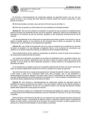 LEY GENERAL DE SALUD
CÁMARA DE DIPUTADOS DEL H. CONGRESO DE LA UNIÓN
Secretaría General
Secretaría de Servicios Parlamentarios
Últimas Reformas DOF 10-05-2016
15 de 263
II. Servicios a derechohabientes de instituciones públicas de seguridad social o los que con sus
propios recursos o por encargo del Poder Ejecutivo Federal, presten las mismas instituciones a otros
grupos de usuarios;
III. Servicios sociales y privados, sea cual fuere la forma en que se contraten, y
IV. Otros que se presten de conformidad con lo que establezca la autoridad sanitaria.
Artículo 35.- Son servicios públicos a la población en general los que se presten en establecimientos
públicos de salud a los residentes del país que así lo requieran, regidos por criterios de universalidad y de
gratuidad en el momento de usar los servicios, fundados en las condiciones socioeconómicas de los
usuarios.
Los derechohabientes de las instituciones de seguridad social podrán acceder a los servicios a que se
refiere el párrafo anterior en los términos de los convenios que al efecto se suscriban con dichas
instituciones, de conformidad con las disposiciones aplicables
Artículo 36.- Las cuotas de recuperación que en su caso se recauden por la prestación de servicios
de salud, se ajustarán a lo que disponga la legislación fiscal y a los convenios de coordinación que
celebren en la materia el Ejecutivo Federal y los gobiernos de las entidades federativas.
Para la determinación de las cuotas de recuperación se tomará en cuenta el costo de los servicios y
las condiciones socioeconómicas del usuario.
Las cuotas de recuperación se fundarán en principios de solidaridad social y guardarán relación con
los ingresos de los usuarios, debiéndose eximir del cobro cuando el usuario carezca de recursos para
cubrirlas, o en las zonas de menor desarrollo económico y social conforme a las disposiciones de la
Secretaría de Salud.
A los extranjeros que ingresen al país con el propósito predominante de hacer uso de los servicios de
salud, se cobrará íntegramente el costo de los mismos, excepto en los casos de urgencias.
Se eximirá del cobro de las cuotas de recuperación por concepto de atención médica y medicamentos,
a todo menor a partir de su nacimiento hasta cinco años cumplidos, que no sea beneficiario o
derechohabiente de alguna institución del sector salud. Para el cumplimiento de esta disposición, será
requisito indispensable que la familia solicitante se encuentre en un nivel de ingreso correspondiente a los
tres últimos deciles establecidos por la Secretaría de Salud.
Artículo 37.- Son servicios a derechohabientes de instituciones públicas de seguridad social los
prestados por éstas a las personas que cotizan o a las que hubieren cotizado en las mismas conforme a
sus leyes y a sus beneficiarios, los que con sus propios recursos o por encargo del Ejecutivo Federal
presten tales instituciones a otros grupos de usuarios.
Estos servicios se regirán por lo establecido en las disposiciones legales que regulan la organización y
funcionamiento de las instituciones prestadoras y por las contenidas en esta Ley, en lo que no se oponga
a aquéllas.
Dichos servicios, en los términos de esta Ley y sin perjuicio de lo que prevengan las leyes a las que se
refiere el párrafo anterior, comprenderán la atención médica, la atención materno-infantil, la planificación
familiar, la salud mental, la promoción de la formación de recursos humanos, la salud ocupacional y la
prevención y control de enfermedades no transmisibles y accidentes.
 