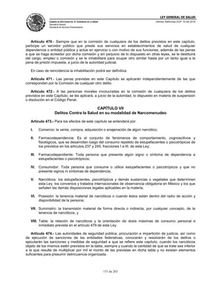 LEY GENERAL DE SALUD
CÁMARA DE DIPUTADOS DEL H. CONGRESO DE LA UNIÓN
Secretaría General
Secretaría de Servicios Parlamentarios
Últimas Reformas DOF 10-05-2016
151 de 263
Artículo 470.- Siempre que en la comisión de cualquiera de los delitos previstos en este capítulo,
participe un servidor público que preste sus servicios en establecimientos de salud de cualquier
dependencia o entidad pública y actúe en ejercicio o con motivo de sus funciones, además de las penas
a que se haga acreedor por dicha comisión y sin perjuicio de lo dispuesto en otras leyes, se le destituirá
del cargo, empleo o comisión y se le inhabilitará para ocupar otro similar hasta por un tanto igual a la
pena de prisión impuesta, a juicio de la autoridad judicial.
En caso de reincidencia la inhabilitación podrá ser definitiva.
Artículo 471.- Las penas previstas en este Capítulo se aplicarán independientemente de las que
correspondan por la Comisión de cualquier otro delito.
Artículo 472.- A las personas morales involucradas en la comisión de cualquiera de los delitos
previstos en este Capítulo, se les aplicará, a juicio de la autoridad, lo dispuesto en materia de suspensión
o disolución en el Código Penal.
CAPÍTULO VII
Delitos Contra la Salud en su modalidad de Narcomenudeo
Artículo 473.- Para los efectos de este capítulo se entenderá por:
I. Comercio: la venta, compra, adquisición o enajenación de algún narcótico;
II. Farmacodependencia: Es el conjunto de fenómenos de comportamiento, cognoscitivos y
fisiológicos, que se desarrollan luego del consumo repetido de estupefacientes o psicotrópicos de
los previstos en los artículos 237 y 245, fracciones I a III, de esta Ley;
III. Farmacodependiente: Toda persona que presenta algún signo o síntoma de dependencia a
estupefacientes o psicotrópicos;
IV. Consumidor: Toda persona que consume o utilice estupefacientes o psicotrópicos y que no
presente signos ni síntomas de dependencia;
V. Narcóticos: los estupefacientes, psicotrópicos y demás sustancias o vegetales que determinen
esta Ley, los convenios y tratados internacionales de observancia obligatoria en México y los que
señalen las demás disposiciones legales aplicables en la materia;
VI. Posesión: la tenencia material de narcóticos o cuando éstos están dentro del radio de acción y
disponibilidad de la persona;
VII. Suministro: la transmisión material de forma directa o indirecta, por cualquier concepto, de la
tenencia de narcóticos, y
VIII. Tabla: la relación de narcóticos y la orientación de dosis máximas de consumo personal e
inmediato prevista en el artículo 479 de esta Ley.
Artículo 474.- Las autoridades de seguridad pública, procuración e impartición de justicia, así como
de ejecución de sanciones de las entidades federativas, conocerán y resolverán de los delitos o
ejecutarán las sanciones y medidas de seguridad a que se refiere este capítulo, cuando los narcóticos
objeto de los mismos estén previstos en la tabla, siempre y cuando la cantidad de que se trate sea inferior
a la que resulte de multiplicar por mil el monto de las previstas en dicha tabla y no existan elementos
suficientes para presumir delincuencia organizada.
 