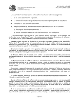 LEY GENERAL DE SALUD
CÁMARA DE DIPUTADOS DEL H. CONGRESO DE LA UNIÓN
Secretaría General
Secretaría de Servicios Parlamentarios
Últimas Reformas DOF 10-05-2016
152 de 263
Las autoridades federales conocerán de los delitos en cualquiera de los casos siguientes:
I. En los casos de delincuencia organizada.
II. La cantidad del narcótico sea igual o mayor a la referida en el primer párrafo de este artículo.
III. El narcótico no esté contemplado en la tabla.
IV. Independientemente de la cantidad del narcótico el Ministerio Público de la Federación:
a) Prevenga en el conocimiento del asunto, o
b) Solicite al Ministerio Público del fuero común la remisión de la investigación.
La autoridad federal conocerá de los casos previstos en las fracciones II y III anteriores, de
conformidad con el Código Penal Federal y demás disposiciones aplicables. En los casos de la fracción
IV de este artículo se aplicará este capítulo y demás disposiciones aplicables.
Para efecto de lo dispuesto en el inciso b) de la fracción IV anterior, bastará con que el Ministerio
Público de la Federación solicite a la autoridad competente de la entidad federativa, le remita la
investigación correspondiente. Las diligencias desahogadas hasta ese momento por las autoridades de
las entidades federativas gozarán de plena validez.
En la instrumentación y ejecución de los operativos policíacos que se realicen para cumplir con dichas
obligaciones las autoridades se coordinarán en los términos que establece la Ley General del Sistema
Nacional de Seguridad Pública y demás disposiciones aplicables.
El Ministerio Público de la Federación podrá solicitar a las autoridades de seguridad pública de las
entidades federativas, le remitan informes relativos a la investigación de los delitos a que se refiere este
capítulo.
El Ministerio Público de las entidades federativas deberá informar oportunamente al Ministerio Público
de la Federación del inicio de las averiguaciones previas, a efecto de que éste cuente con los elementos
necesarios para, en su caso, solicitar la remisión de la investigación en términos de la fracción IV inciso b)
de este artículo.
En los casos a que se refiere el segundo párrafo de este artículo, el Ministerio Público del fuero común
podrá practicar las diligencias de averiguación previa que correspondan y remitirá al Ministerio Público de
la Federación, dentro de los tres días de haberlas concluido, el acta o actas levantadas y todo lo que con
ellas se relacione.
Si hubiese detenidos, la remisión se hará sin demora y se observarán las disposiciones relativas a la
retención ministerial por flagrancia.
Cuando el Ministerio Público de la Federación conozca de los delitos previstos en este capítulo podrá
remitir al Ministerio Público de las entidades federativas la investigación para los efectos del primer
párrafo de este artículo, siempre que los narcóticos objeto de los mismos estén previstos en la tabla, la
cantidad de que se trate sea inferior a la que resulte de multiplicar por mil el monto de las previstas en
dicha tabla y no se trate de casos de la delincuencia organizada.
Si de las constancias del procedimiento se advierte la incompetencia de las autoridades del fuero
común, remitirá el expediente al Ministerio Público de la Federación o al juez federal que corresponda,
dependiendo de la etapa procesal en que se encuentre, a fin de que se continúe el procedimiento, para lo
 