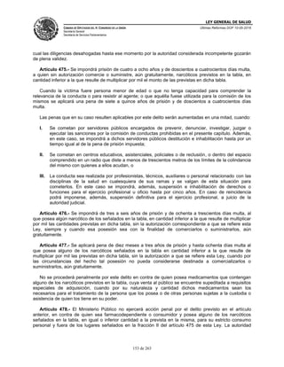 LEY GENERAL DE SALUD
CÁMARA DE DIPUTADOS DEL H. CONGRESO DE LA UNIÓN
Secretaría General
Secretaría de Servicios Parlamentarios
Últimas Reformas DOF 10-05-2016
153 de 263
cual las diligencias desahogadas hasta ese momento por la autoridad considerada incompetente gozarán
de plena validez.
Artículo 475.- Se impondrá prisión de cuatro a ocho años y de doscientos a cuatrocientos días multa,
a quien sin autorización comercie o suministre, aún gratuitamente, narcóticos previstos en la tabla, en
cantidad inferior a la que resulte de multiplicar por mil el monto de las previstas en dicha tabla.
Cuando la víctima fuere persona menor de edad o que no tenga capacidad para comprender la
relevancia de la conducta o para resistir al agente; o que aquélla fuese utilizada para la comisión de los
mismos se aplicará una pena de siete a quince años de prisión y de doscientos a cuatrocientos días
multa.
Las penas que en su caso resulten aplicables por este delito serán aumentadas en una mitad, cuando:
I. Se cometan por servidores públicos encargados de prevenir, denunciar, investigar, juzgar o
ejecutar las sanciones por la comisión de conductas prohibidas en el presente capítulo. Además,
en este caso, se impondrá a dichos servidores públicos destitución e inhabilitación hasta por un
tiempo igual al de la pena de prisión impuesta;
II. Se cometan en centros educativos, asistenciales, policiales o de reclusión, o dentro del espacio
comprendido en un radio que diste a menos de trescientos metros de los límites de la colindancia
del mismo con quienes a ellos acudan, o
III. La conducta sea realizada por profesionistas, técnicos, auxiliares o personal relacionado con las
disciplinas de la salud en cualesquiera de sus ramas y se valgan de esta situación para
cometerlos. En este caso se impondrá, además, suspensión e inhabilitación de derechos o
funciones para el ejercicio profesional u oficio hasta por cinco años. En caso de reincidencia
podrá imponerse, además, suspensión definitiva para el ejercicio profesional, a juicio de la
autoridad judicial.
Artículo 476.- Se impondrá de tres a seis años de prisión y de ochenta a trescientos días multa, al
que posea algún narcótico de los señalados en la tabla, en cantidad inferior a la que resulte de multiplicar
por mil las cantidades previstas en dicha tabla, sin la autorización correspondiente a que se refiere esta
Ley, siempre y cuando esa posesión sea con la finalidad de comerciarlos o suministrarlos, aún
gratuitamente.
Artículo 477.- Se aplicará pena de diez meses a tres años de prisión y hasta ochenta días multa al
que posea alguno de los narcóticos señalados en la tabla en cantidad inferior a la que resulte de
multiplicar por mil las previstas en dicha tabla, sin la autorización a que se refiere esta Ley, cuando por
las circunstancias del hecho tal posesión no pueda considerarse destinada a comercializarlos o
suministrarlos, aún gratuitamente.
No se procederá penalmente por este delito en contra de quien posea medicamentos que contengan
alguno de los narcóticos previstos en la tabla, cuya venta al público se encuentre supeditada a requisitos
especiales de adquisición, cuando por su naturaleza y cantidad dichos medicamentos sean los
necesarios para el tratamiento de la persona que los posea o de otras personas sujetas a la custodia o
asistencia de quien los tiene en su poder.
Artículo 478.- El Ministerio Público no ejercerá acción penal por el delito previsto en el artículo
anterior, en contra de quien sea farmacodependiente o consumidor y posea alguno de los narcóticos
señalados en la tabla, en igual o inferior cantidad a la prevista en la misma, para su estricto consumo
personal y fuera de los lugares señalados en la fracción II del artículo 475 de esta Ley. La autoridad
 