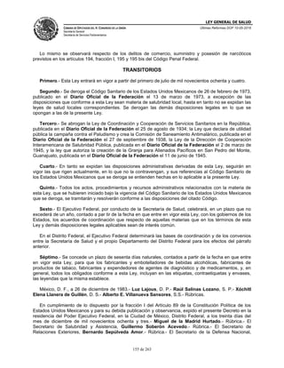 LEY GENERAL DE SALUD
CÁMARA DE DIPUTADOS DEL H. CONGRESO DE LA UNIÓN
Secretaría General
Secretaría de Servicios Parlamentarios
Últimas Reformas DOF 10-05-2016
155 de 263
Lo mismo se observará respecto de los delitos de comercio, suministro y posesión de narcóticos
previstos en los artículos 194, fracción I, 195 y 195 bis del Código Penal Federal.
TRANSITORIOS
Primero.- Esta Ley entrará en vigor a partir del primero de julio de mil novecientos ochenta y cuatro.
Segundo.- Se deroga el Código Sanitario de los Estados Unidos Mexicanos de 26 de febrero de 1973,
publicado en el Diario Oficial de la Federación el 13 de marzo de 1973, a excepción de las
disposiciones que conforme a esta Ley sean materia de salubridad local, hasta en tanto no se expidan las
leyes de salud locales correspondientes. Se derogan las demás disposiciones legales en lo que se
opongan a las de la presente Ley.
Tercero.- Se abrogan la Ley de Coordinación y Cooperación de Servicios Sanitarios en la República,
publicada en el Diario Oficial de la Federación el 25 de agosto de 1934; la Ley que declara de utilidad
pública la campaña contra el Paludismo y crea la Comisión de Saneamiento Antimalárico, publicada en el
Diario Oficial de la Federación el 27 de septiembre de 1938, la Ley de la Dirección de Cooperación
Interamericana de Salubridad Pública, publicada en el Diario Oficial de la Federación el 2 de marzo de
1945, y la ley que autoriza la creación de la Granja para Alienados Pacíficos en San Pedro del Monte,
Guanajuato, publicada en el Diario Oficial de la Federación el 11 de junio de 1945.
Cuarto.- En tanto se expidan las disposiciones administrativas derivadas de esta Ley, seguirán en
vigor las que rigen actualmente, en lo que no la contravengan, y sus referencias al Código Sanitario de
los Estados Unidos Mexicanos que se deroga se entienden hechas en lo aplicable a la presente Ley.
Quinto.- Todos los actos, procedimientos y recursos administrativos relacionados con la materia de
esta Ley, que se hubieren iniciado bajo la vigencia del Código Sanitario de los Estados Unidos Mexicanos
que se deroga, se tramitarán y resolverán conforme a las disposiciones del citado Código.
Sexto.- El Ejecutivo Federal, por conducto de la Secretaría de Salud, celebrará, en un plazo que no
excederá de un año, contado a par tir de la fecha en que entre en vigor esta Ley, con los gobiernos de los
Estados, los acuerdos de coordinación que respecto de aquellas materias que en los términos de esta
Ley y demás disposiciones legales aplicables sean de interés común.
En el Distrito Federal, el Ejecutivo Federal determinará las bases de coordinación y de los convenios
entre la Secretaría de Salud y el propio Departamento del Distrito Federal para los efectos del párrafo
anterior.
Séptimo.- Se concede un plazo de sesenta días naturales, contados a partir de la fecha en que entre
en vigor esta Ley, para que los fabricantes y embotelladores de bebidas alcohólicas, fabricantes de
productos de tabaco, fabricantes y expendedores de agentes de diagnóstico y de medicamentos, y, en
general, todos los obligados conforme a esta Ley, incluyan en las etiquetas, contraetiquetas y envases,
las leyendas que la misma establece.
México, D. F., a 26 de diciembre de 1983.- Luz Lajous, D. P.- Raúl Salinas Lozano, S. P.- Xóchitl
Elena Llanera de Guillén, D. S.- Alberto E. Villanueva Sansores, S.S.- Rúbricas.
En cumplimiento de lo dispuesto por la fracción I del Artículo 89 de la Constitución Política de los
Estados Unidos Mexicanos y para su debida publicación y observancia, expido el presente Decreto en la
residencia del Poder Ejecutivo Federal, en la Ciudad de México, Distrito Federal, a los treinta días del
mes de diciembre de mil novecientos ochenta y tres.- Miguel de la Madrid Hurtado.- Rúbrica.- El
Secretario de Salubridad y Asistencia, Guillermo Soberón Acevedo.- Rúbrica.- El Secretario de
Relaciones Exteriores, Bernardo Sepúlveda Amor.- Rúbrica.- El Secretario de la Defensa Nacional,
 