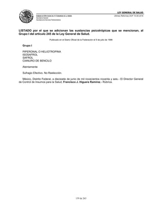 LEY GENERAL DE SALUD
CÁMARA DE DIPUTADOS DEL H. CONGRESO DE LA UNIÓN
Secretaría General
Secretaría de Servicios Parlamentarios
Últimas Reformas DOF 10-05-2016
159 de 263
LISTADO por el que se adicionan las sustancias psicotrópicas que se mencionan, al
Grupo I del artículo 245 de la Ley General de Salud.
Publicado en el Diario Oficial de la Federación el 9 de julio de 1996
Grupo I
PIPERONAL O HELIOTROPINA
ISOSAFROL
SAFROL
CIANURO DE BENCILO
Atentamente
Sufragio Efectivo. No Reelección.
México, Distrito Federal, a diecisiete de junio de mil novecientos noventa y seis.- El Director General
de Control de Insumos para la Salud, Francisco J. Higuera Ramírez.- Rúbrica.
 