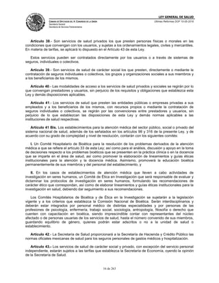 LEY GENERAL DE SALUD
CÁMARA DE DIPUTADOS DEL H. CONGRESO DE LA UNIÓN
Secretaría General
Secretaría de Servicios Parlamentarios
Últimas Reformas DOF 10-05-2016
16 de 263
Artículo 38.- Son servicios de salud privados los que presten personas físicas o morales en las
condiciones que convengan con los usuarios, y sujetas a los ordenamientos legales, civiles y mercantiles.
En materia de tarifas, se aplicará lo dispuesto en el Artículo 43 de esta Ley.
Estos servicios pueden ser contratados directamente por los usuarios o a través de sistemas de
seguros, individuales o colectivos.
Artículo 39.- Son servicios de salud de carácter social los que presten, directamente o mediante la
contratación de seguros individuales o colectivos, los grupos y organizaciones sociales a sus miembros y
a los beneficiarios de los mismos.
Artículo 40.- Las modalidades de acceso a los servicios de salud privados y sociales se regirán por lo
que convengan prestadores y usuarios, sin perjuicio de los requisitos y obligaciones que establezca esta
Ley y demás disposiciones aplicables.
Artículo 41.- Los servicios de salud que presten las entidades públicas o empresas privadas a sus
empleados y a los beneficiarios de los mismos, con recursos propios o mediante la contratación de
seguros individuales o colectivos, se regirán por las convenciones entre prestadores y usuarios, sin
perjuicio de lo que establezcan las disposiciones de esta Ley y demás normas aplicables a las
instituciones de salud respectivas.
Artículo 41 Bis. Los establecimientos para la atención médica del sector público, social o privado del
sistema nacional de salud, además de los señalados en los artículos 98 y 316 de la presente Ley, y de
acuerdo con su grado de complejidad y nivel de resolución, contarán con los siguientes comités:
I. Un Comité Hospitalario de Bioética para la resolución de los problemas derivados de la atención
médica a que se refiere el artículo 33 de esta Ley; así como para el análisis, discusión y apoyo en la toma
de decisiones respecto a los problemas bioéticos que se presenten en la práctica clínica o en la docencia
que se imparte en el área de salud, así como promover la elaboración de lineamientos y guías éticas
institucionales para la atención y la docencia médica. Asimismo, promoverá la educación bioética
permanentemente de sus miembros y del personal del establecimiento, y
II. En los casos de establecimientos de atención médica que lleven a cabo actividades de
investigación en seres humanos, un Comité de Ética en Investigación que será responsable de evaluar y
dictaminar los protocolos de investigación en seres humanos, formulando las recomendaciones de
carácter ético que correspondan, así como de elaborar lineamientos y guías éticas institucionales para la
investigación en salud, debiendo dar seguimiento a sus recomendaciones.
Los Comités Hospitalarios de Bioética y de Ética en la Investigación se sujetarán a la legislación
vigente y a los criterios que establezca la Comisión Nacional de Bioética. Serán interdisciplinarios y
deberán estar integrados por personal médico de distintas especialidades y por personas de las
profesiones de psicología, enfermería, trabajo social, sociología, antropología, filosofía o derecho que
cuenten con capacitación en bioética, siendo imprescindible contar con representantes del núcleo
afectado o de personas usuarias de los servicios de salud, hasta el número convenido de sus miembros,
guardando equilibrio de género, quienes podrán estar adscritos o no a la unidad de salud o
establecimiento.
Artículo 42.- La Secretaría de Salud proporcionará a la Secretaría de Hacienda y Crédito Público las
normas oficiales mexicanas de salud para los seguros personales de gastos médicos y hospitalización.
Artículo 43.- Los servicios de salud de carácter social y privado, con excepción del servicio personal
independiente, estarán sujetos a las tarifas que establezca la Secretaría de Economía, oyendo la opinión
de la Secretaría de Salud.
 