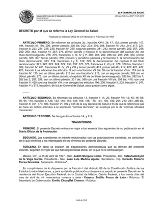 LEY GENERAL DE SALUD
CÁMARA DE DIPUTADOS DEL H. CONGRESO DE LA UNIÓN
Secretaría General
Secretaría de Servicios Parlamentarios
Últimas Reformas DOF 10-05-2016
160 de 263
DECRETO por el que se reforma la Ley General de Salud.
Publicado en el Diario Oficial de la Federación el 7 de mayo de 1997
ARTÍCULO PRIMERO. Se reforman los artículos 3o., fracción XXVI; 28; 47; 102, primer párrafo; 107;
194, fracción III; 198, 200, primer párrafo; 200 bis; 202; 203; 204; 208, fracción III; 213; 214; 217; 221,
fracción II; 223; 224; 225; 229, fracción IV; 230, segundo párrafo; 241; 242, tercer párrafo; 252; 257; 258;
259; 260; 262, fracción VI; 267; 276, primer párrafo y fracción II; la denominación del capítulo XII, del
título decimosegundo; 278; 279, fracciones II, III, IV y V; 280; 281; 282; 286 bis; 295; 298; 304, primer
párrafo; 305; 307, tercer párrafo; 310, primero y penúltimo párrafos y la fracción II; la denominación del
título decimocuarto; 313; 314, fracciones I y X; 319; 320; la denominación del capítulo II del título
decimocuarto; 321; 322; 323; 324; 329; 330; 332; 373; 375, fracciones II, VI y X; 376; 376 bis, fracción I;
389, fracción IV; 401, fracciones III, IV, VII y VIII y tercer párrafo; 413, primer párrafo; 419; 420; 421; 422;
425, fracción I; se adicionan los artículos 17 con una fracción VII bis; 58 con la fracción V bis; 119 con la
fracción IV; 125, con un último párrafo; 215 con una fracción V; 218, con un segundo párrafo; 226 con un
último párrafo; 276, con un último párrafo; el capítulo XII bis del título decimosegundo; 282 bis; 282 bis 1;
282 bis 2; 287; 298, con un último párrafo; 301 bis; 380 con una fracción VII bis; 391 bis; 418, con una
fracción V; 425 con una fracción VIII, y se derogan los artículos 196; 200, fracción II; 235, fracción V; 247,
fracción V y 375, fracción I, de la Ley General de Salud, para quedar como sigue:
.........
ARTÍCULO SEGUNDO. Se reforman los artículos 13, fracción I; 14; 20, fracción VII; 42; 45; 46; 66;
76; 94; 118, fracción II; 126; 133; 140; 145; 146; 165; 166; 175; 194; 195; 199; 201; 210; 264; 286 bis,
fracción II; 351; 370; 380, fracción VI; 392 y 455 de la Ley General de Salud a fin de que la referencia que
se hace en dichos artículos a la expresión “normas técnicas”, se sustituya por la de “normas oficiales
mexicanas”.
ARTÍCULO TERCERO. Se derogan los artículos 14; y 219.
TRANSITORIOS
PRIMERO. El presente Decreto entrará en vigor a los sesenta días siguientes de su publicación en el
Diario Oficial de la Federación.
SEGUNDO. Los expedientes en trámite relacionados con las autorizaciones sanitarias, se concluirán
en lo que beneficie a los interesados en los términos del presente Decreto.
TERCERO. En tanto se expiden las disposiciones administrativas que se deriven del presente
Decreto, seguirán en vigor las que han regido hasta ahora, en lo que no lo contravengan.
México, D.F., a 15 de abril de 1997.- Sen. Judith Murguía Corral, Presidente.- Dip. Netzahualcóyotl
de la Vega García, Presidente.- Sen. José Luis Medina Aguiar, Secretario.- Dip. Gerardo Roberto
Flores González, Secretario.- Rúbricas".
En cumplimiento de lo dispuesto por la fracción I del Artículo 89 de la Constitución Política de los
Estados Unidos Mexicanos, y para su debida publicación y observancia, expido el presente Decreto en la
residencia del Poder Ejecutivo Federal, en la Ciudad de México, Distrito Federal, a los treinta días del
mes de abril de mil novecientos noventa y siete.- Ernesto Zedillo Ponce de León.- Rúbrica.- El
Secretario de Gobernación, Emilio Chuayffet Chemor.- Rúbrica.
 